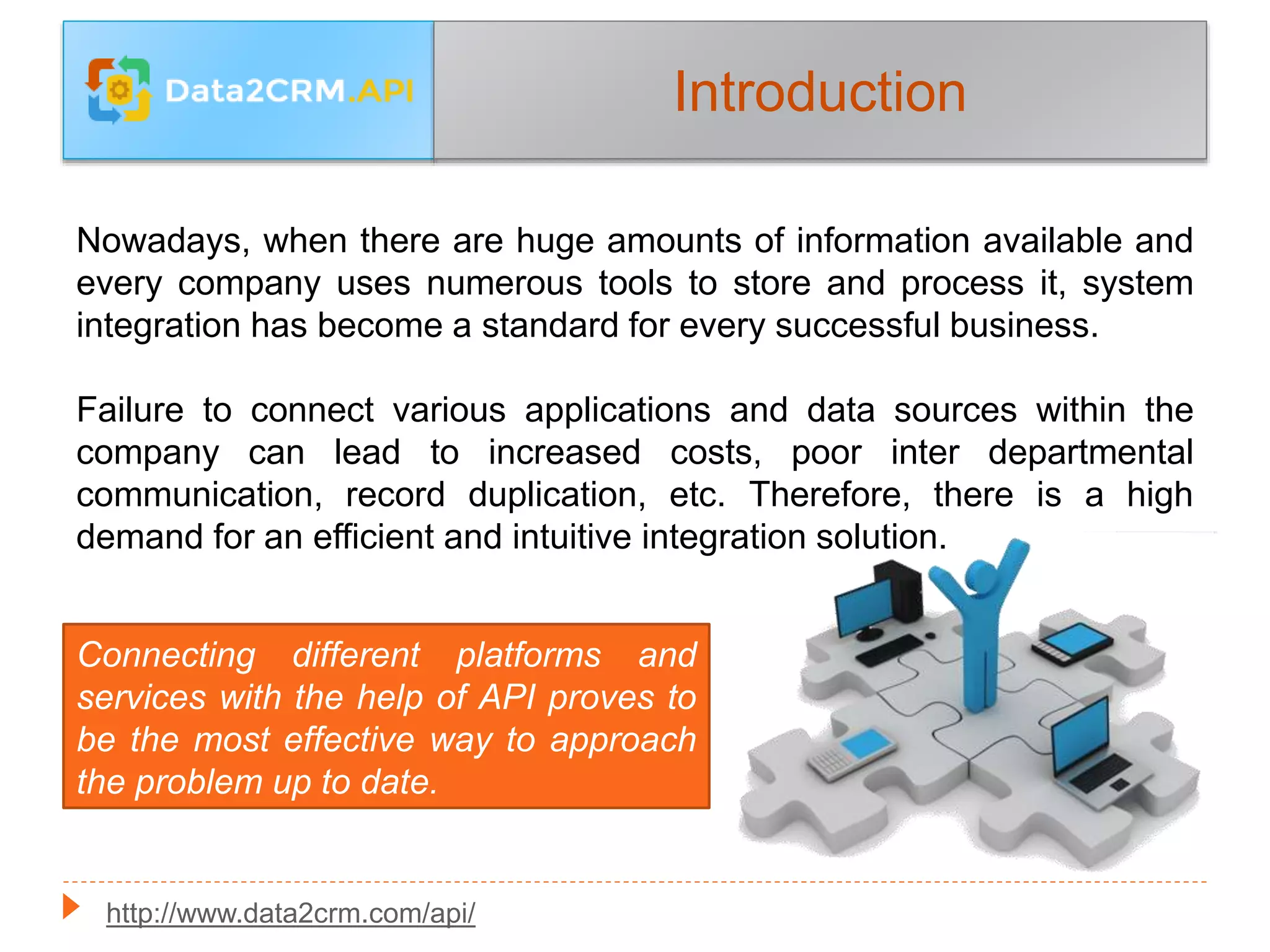 Introduction
Nowadays, when there are huge amounts of information available and
every company uses numerous tools to store and process it, system
integration has become a standard for every successful business.
Failure to connect various applications and data sources within the
company can lead to increased costs, poor inter departmental
communication, record duplication, etc. Therefore, there is a high
demand for an efficient and intuitive integration solution.
Connecting different platforms and
services with the help of API proves to
be the most effective way to approach
the problem up to date.
http://www.data2crm.com/api/
 