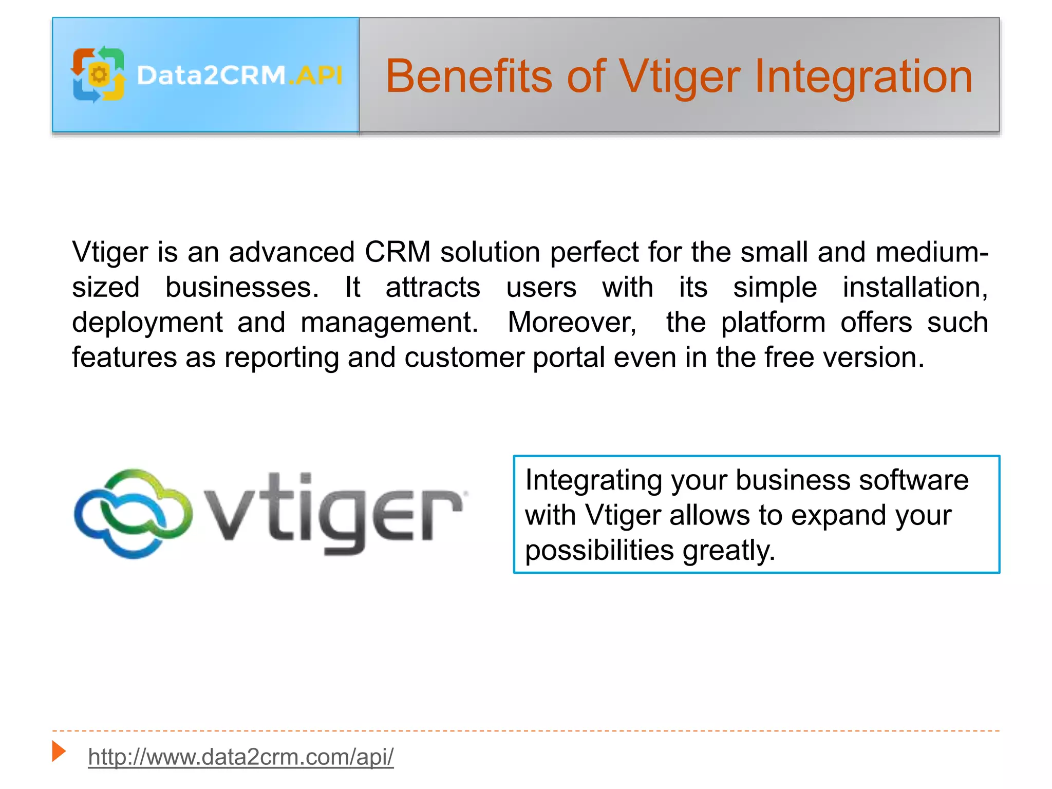 Benefits of Vtiger Integration
Vtiger is an advanced CRM solution perfect for the small and medium-
sized businesses. It attracts users with its simple installation,
deployment and management. Moreover, the platform offers such
features as reporting and customer portal even in the free version.
Integrating your business software
with Vtiger allows to expand your
possibilities greatly.
http://www.data2crm.com/api/
 