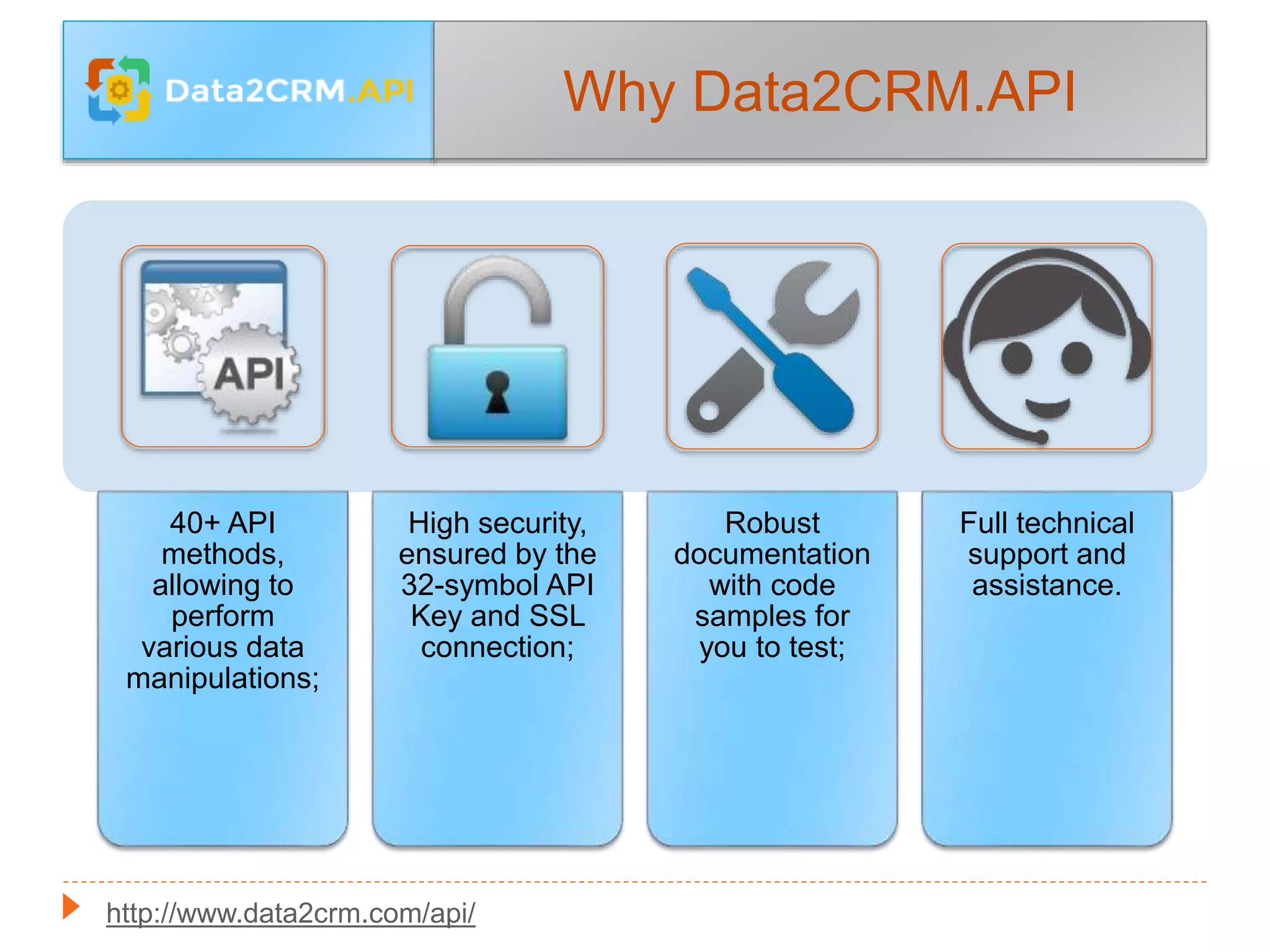 Why Data2CRM.API
40+ API
methods,
allowing to
perform
various data
manipulations;
High security,
ensured by the
32-symbol API
Key and SSL
connection;
Robust
documentation
with code
samples for
you to test;
Full technical
support and
assistance.
http://www.data2crm.com/api/
 