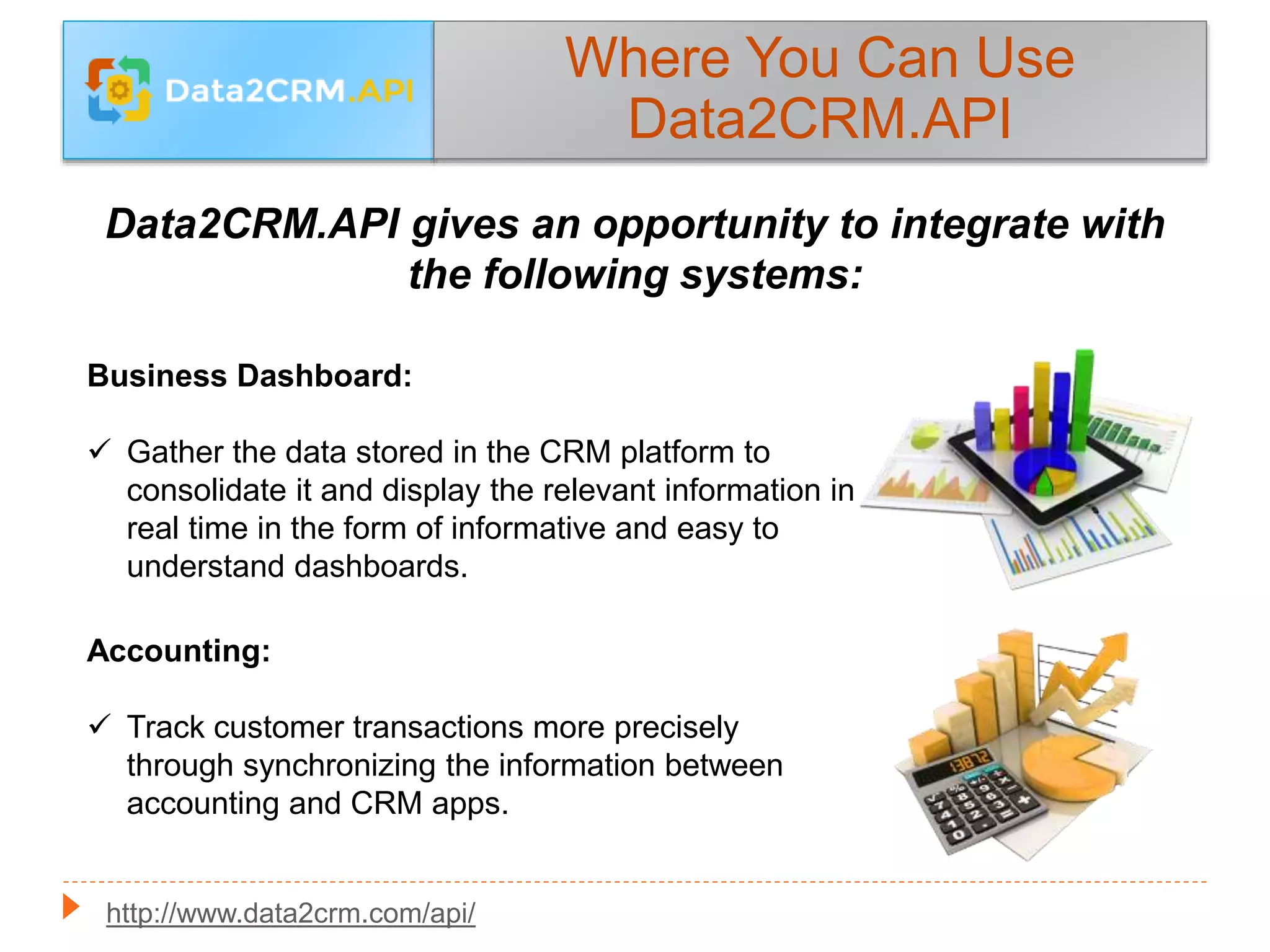 Data2CRM.API gives an opportunity to integrate with
the following systems:
Where You Can Use
Data2CRM.API
Accounting:
 Track customer transactions more precisely
through synchronizing the information between
accounting and CRM apps.
Business Dashboard:
 Gather the data stored in the CRM platform to
consolidate it and display the relevant information in
real time in the form of informative and easy to
understand dashboards.
http://www.data2crm.com/api/
 