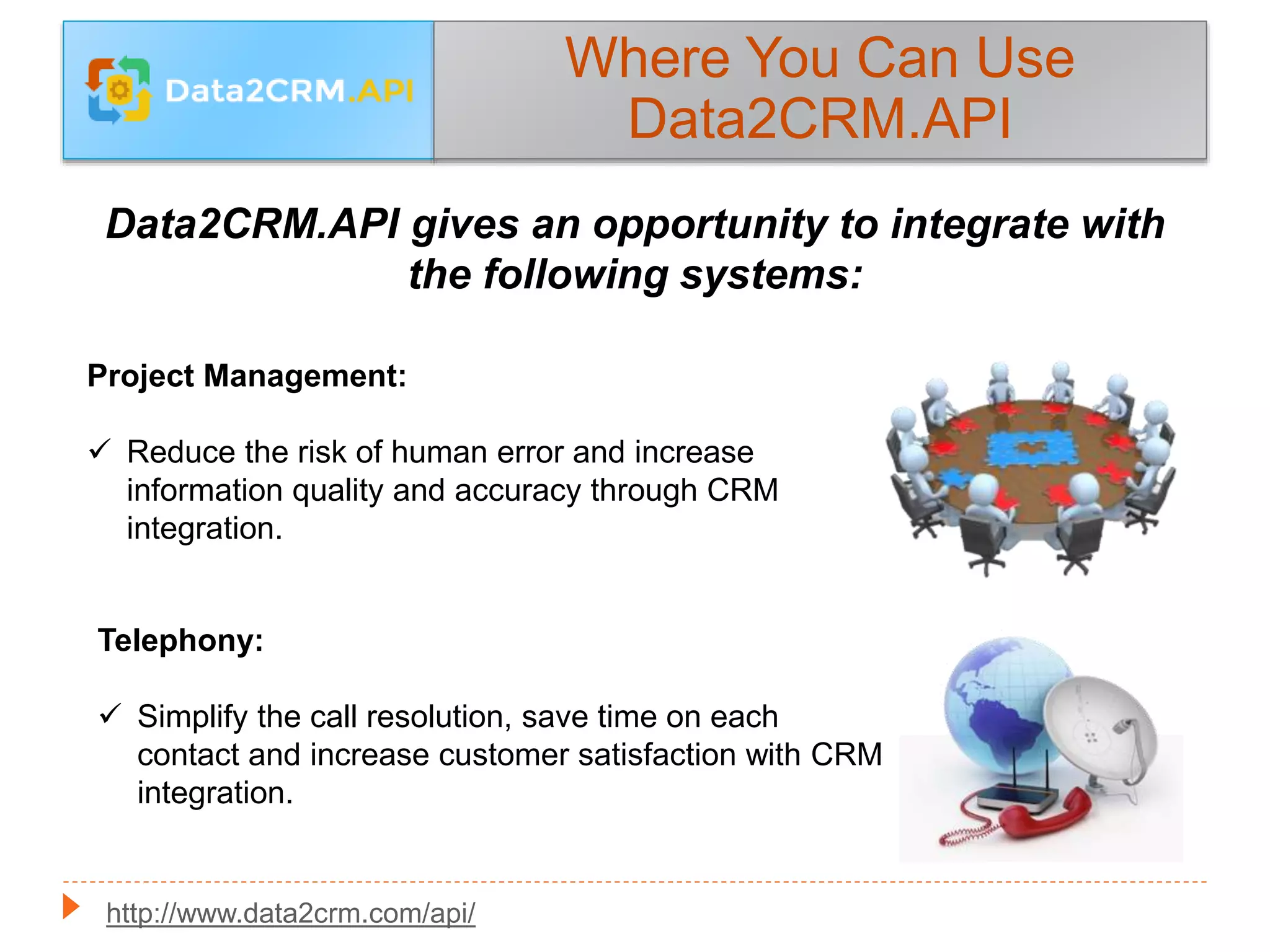 Where You Can Use
Data2CRM.API
Data2CRM.API gives an opportunity to integrate with
the following systems:
Project Management:
 Reduce the risk of human error and increase
information quality and accuracy through CRM
integration.
Telephony:
 Simplify the call resolution, save time on each
contact and increase customer satisfaction with CRM
integration.
http://www.data2crm.com/api/
 