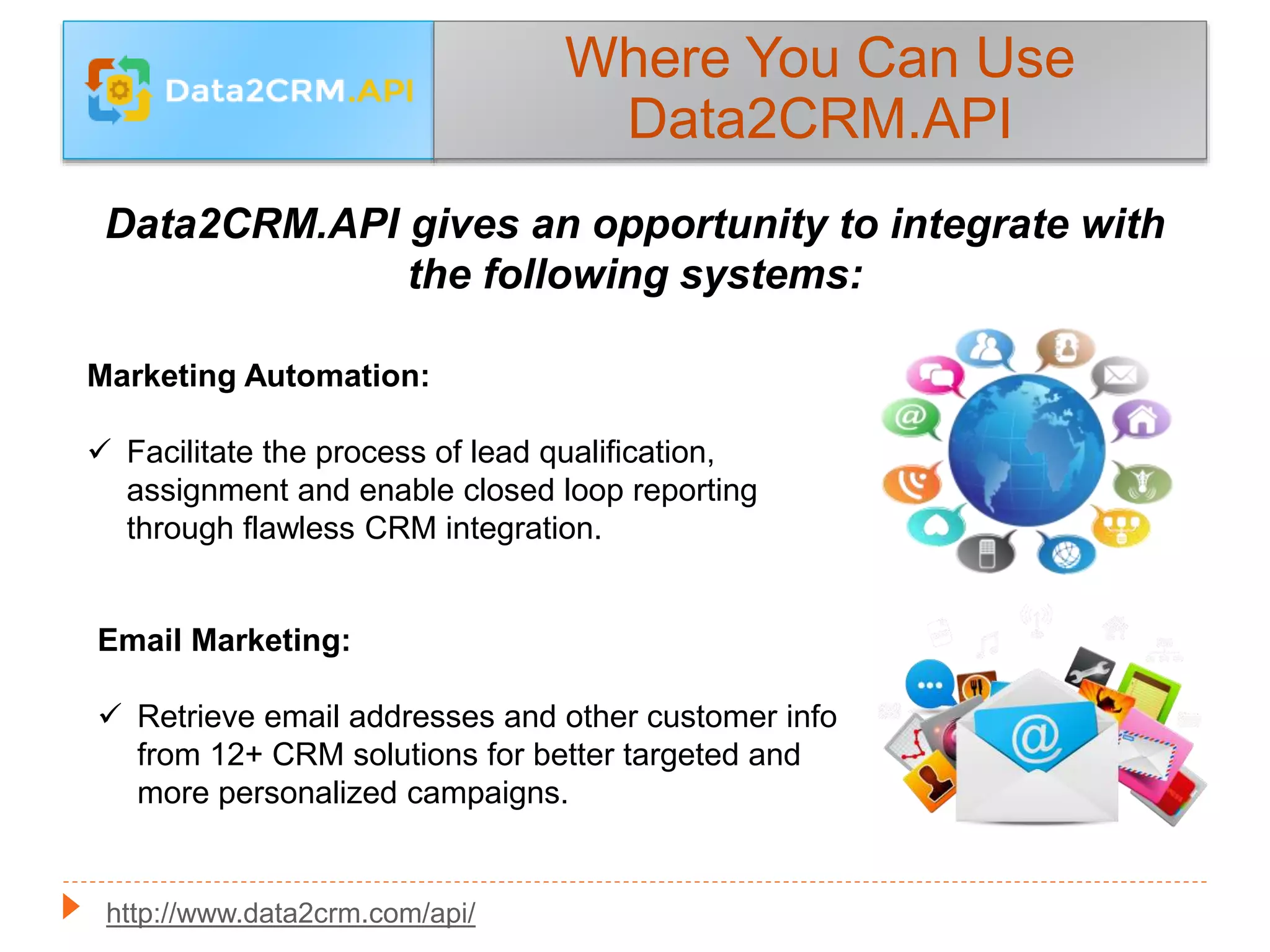 Where You Can Use
Data2CRM.API
Data2CRM.API gives an opportunity to integrate with
the following systems:
Marketing Automation:
 Facilitate the process of lead qualification,
assignment and enable closed loop reporting
through flawless CRM integration.
Email Marketing:
 Retrieve email addresses and other customer info
from 12+ CRM solutions for better targeted and
more personalized campaigns.
http://www.data2crm.com/api/
 