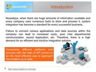 Introduction
Nowadays, when there are huge amounts of information available and
every company uses numerous tools to store and process it, system
integration has become a standard for every successful business.
Failure to connect various applications and data sources within the
company can lead to increased costs, poor inter departmental
communication, record duplication, etc. Therefore, there is a high
demand for an efficient and intuitive integration solution.
Connecting different platforms and
services with the help of API proves to
be the most effective way to approach
the problem up to date.
http://www.data2crm.com/api/
 