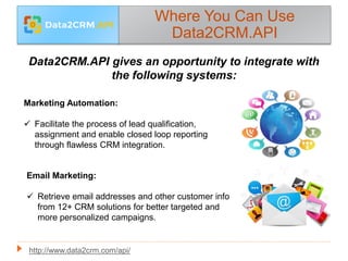 Where You Can Use
Data2CRM.API
Data2CRM.API gives an opportunity to integrate with
the following systems:
Marketing Automation:
 Facilitate the process of lead qualification,
assignment and enable closed loop reporting
through flawless CRM integration.
Email Marketing:
 Retrieve email addresses and other customer info
from 12+ CRM solutions for better targeted and
more personalized campaigns.
http://www.data2crm.com/api/
 