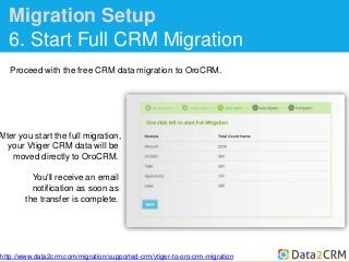 Migration Setup 
6. Start Full CRM Migration 
Proceed with the free CRM data migration to OroCRM. 
After you start the full migration, 
your Vtiger CRM data will be 
moved directly to OroCRM. 
You'll receive an email 
notification as soon as 
the transfer is complete. 
http://www.data2crm.com/migration/supported-crm/vtiger-to-oro-crm-migration 
 