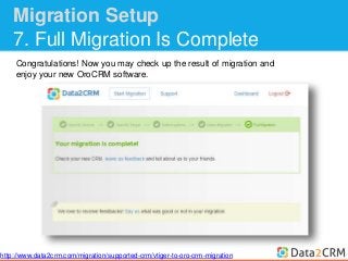 Migration Setup 
7. Full Migration Is Complete 
Congratulations! Now you may check up the result of migration and 
enjoy your new OroCRM software. 
http://www.data2crm.com/migration/supported-crm/vtiger-to-oro-crm-migration 
 