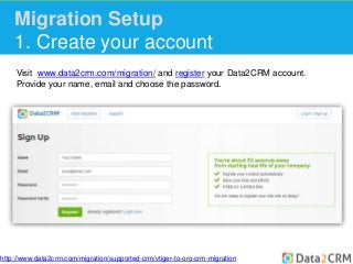 Migration Setup 
1. Create your account 
Visit www.data2crm.com/migration/ and register your Data2CRM account. 
Provide your name, email and choose the password. 
http://www.data2crm.com/migration/supported-crm/vtiger-to-oro-crm-migration 
 