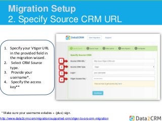 Migration Setup 
2. Specify Source CRM URL 
1. Specify your Vtiger URL 
in the provided field in 
the migration wizard. 
2. Select CRM Source 
type. 
3. Provide your 
username*. 
4. Specify the access 
key** 
* Make sure your username exludes + (plus) sign. 
http://www.data2crm.com/migration/supported-crm/vtiger-to-oro-crm-migration 
 