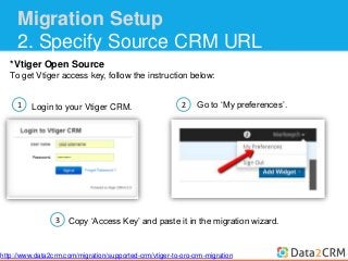 Migration Setup 
2. Specify Source CRM URL 
*Vtiger Open Source 
To get Vtiger access key, follow the instruction below: 
1 
Login to your Vtiger CRM. 
2 Go to ‘My preferences’. 
Copy ‘Access Key’ and paste it in the migration wizard. 
3 
http://www.data2crm.com/migration/supported-crm/vtiger-to-oro-crm-migration 
 