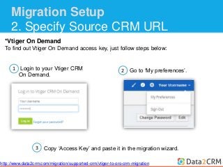 Migration Setup 
2. Specify Source CRM URL 
*Vtiger On Demand 
To find out Vtiger On Demand access key, just follow steps below: 
1 
Login to your Vtiger CRM 
On Demand. 
2 Go to ‘My preferences’. 
Copy ‘Access Key’ and paste it in the migration wizard. 
3 
http://www.data2crm.com/migration/supported-crm/vtiger-to-oro-crm-migration 
 