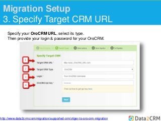 Migration Setup 
3. Specify Target CRM URL 
Specify your OroCRM URL, select its type. 
Then provide your login & password for your OroCRM. 
http://www.data2crm.com/migration/supported-crm/vtiger-to-oro-crm-migration 
 