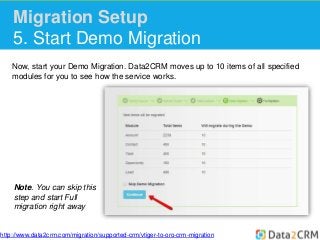 Migration Setup 
5. Start Demo Migration 
Now, start your Demo Migration. Data2CRM moves up to 10 items of all specified 
modules for you to see how the service works. 
Note. You can skip this 
step and start Full 
migration right away 
http://www.data2crm.com/migration/supported-crm/vtiger-to-oro-crm-migration 
 