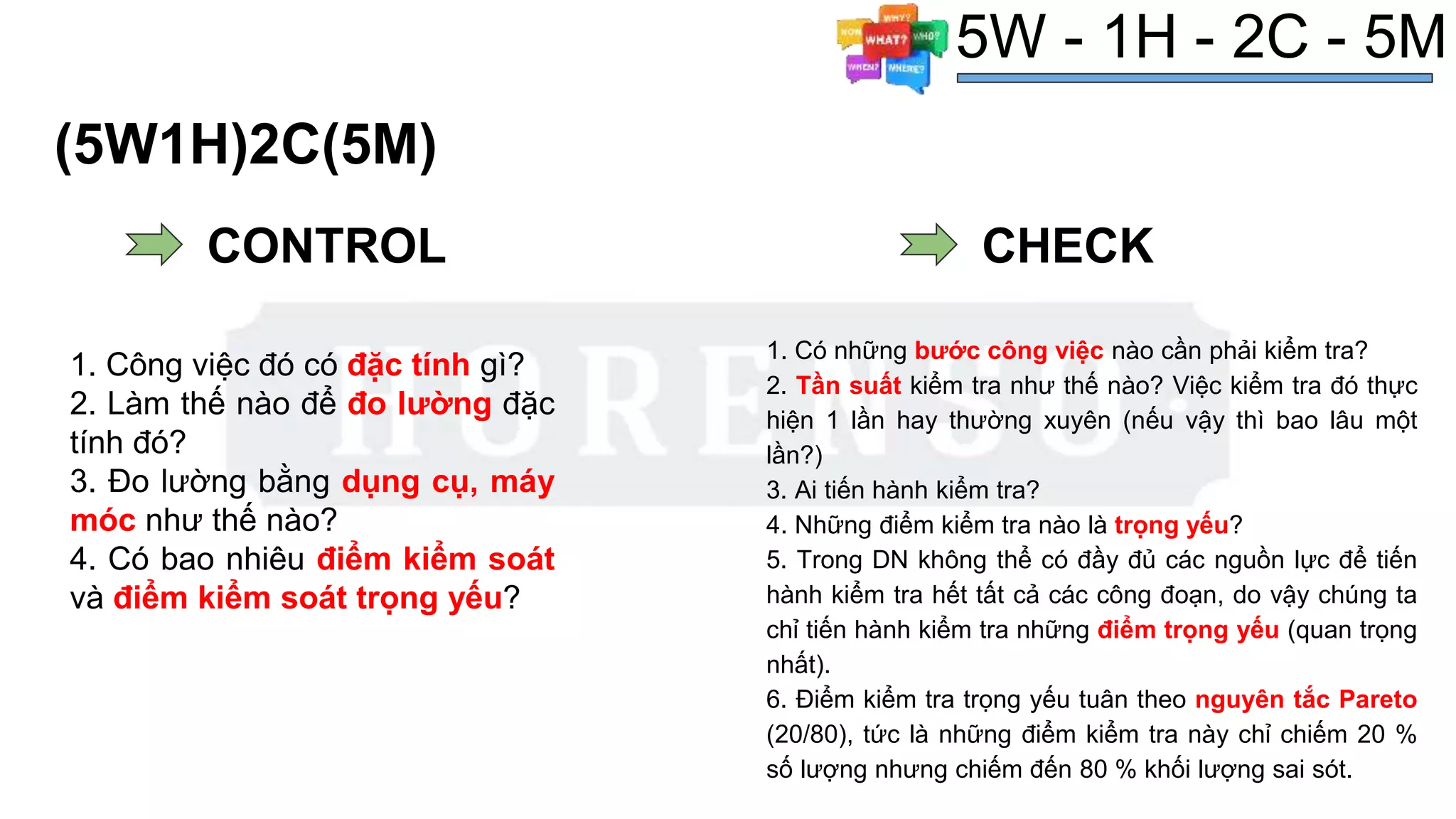 (5W1H)2C(5M)
1. Có những bước công việc nào cần phải kiểm tra?
2. Tần suất kiểm tra như thế nào? Việc kiểm tra đó thực
hiện 1 lần hay thường xuyên (nếu vậy thì bao lâu một
lần?)
3. Ai tiến hành kiểm tra?
4. Những điểm kiểm tra nào là trọng yếu?
5. Trong DN không thể có đầy đủ các nguồn lực để tiến
hành kiểm tra hết tất cả các công đoạn, do vậy chúng ta
chỉ tiến hành kiểm tra những điểm trọng yếu (quan trọng
nhất).
6. Điểm kiểm tra trọng yếu tuân theo nguyên tắc Pareto
(20/80), tức là những điểm kiểm tra này chỉ chiếm 20 %
số lượng nhưng chiếm đến 80 % khối lượng sai sót.
# Dùng cho planning
5W - 1H - 2C - 5M
CONTROL
1. Công việc đó có đặc tính gì?
2. Làm thế nào để đo lường đặc
tính đó?
3. Đo lường bằng dụng cụ, máy
móc như thế nào?
4. Có bao nhiêu điểm kiểm soát
và điểm kiểm soát trọng yếu?
CHECK
 