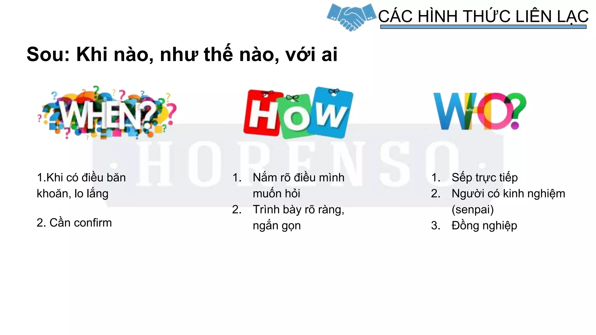 Sou: Khi nào, như thế nào, với ai
CÁC HÌNH THỨC LIÊN LẠC
1.Khi có điều băn
khoăn, lo lắng
2. Cần confirm
1. Nắm rõ điều mình
muốn hỏi
2. Trình bày rõ ràng,
ngắn gọn
1. Sếp trực tiếp
2. Người có kinh nghiệm
(senpai)
3. Đồng nghiệp
 
