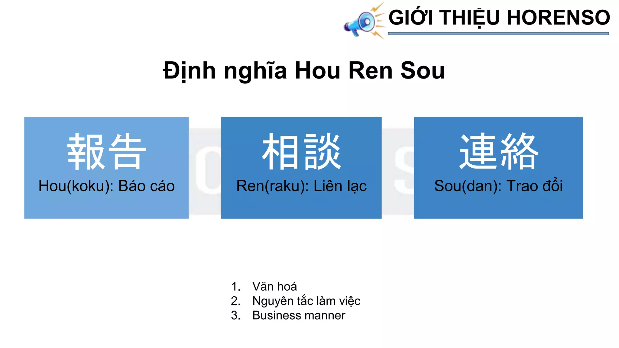 Định nghĩa Hou Ren Sou
報告
Hou(koku): Báo cáo
連絡
Sou(dan): Trao đổi
相談
Ren(raku): Liên lạc
1. Văn hoá
2. Nguyên tắc làm việc
3. Business manner
GIỚI THIỆU HORENSO
 