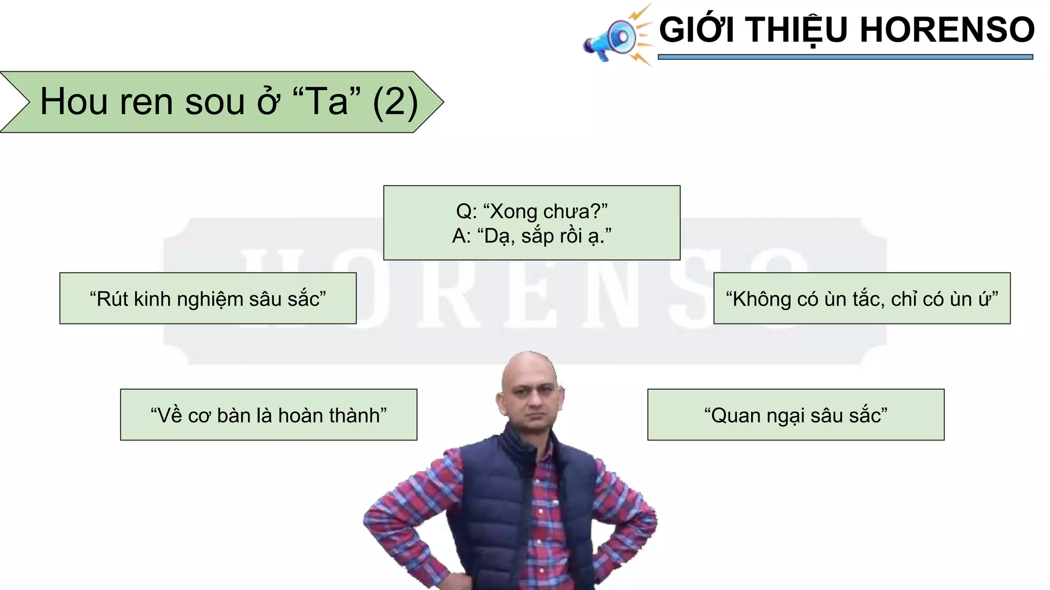 Hou ren sou ở “Ta” (2)
GIỚI THIỆU HORENSO
“Về cơ bàn là hoàn thành”
“Rút kinh nghiệm sâu sắc”
Q: “Xong chưa?”
A: “Dạ, sắp rồi ạ.”
“Không có ùn tắc, chỉ có ùn ứ”
“Quan ngại sâu sắc”
 