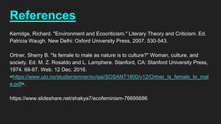 References
Kerridge, Richard. "Environment and Ecocriticism." Literary Theory and Criticism. Ed.
Patricia Waugh. New Delhi: Oxford University Press, 2007. 530-543.
Ortner, Sherry B. "Is female to male as nature is to culture?" Woman, culture, and
society. Ed. M. Z. Rosaldo and L. Lamphere. Stanford, CA: Stanford University Press,
1974. 68-87. Web. 12 Dec. 2016.
<https://www.uio.no/studier/emner/sv/sai/SOSANT1600/v12/Ortner_Is_female_to_mal
e.pdf>.
https://www.slideshare.net/shakya7/ecofeminism-76695686
 
