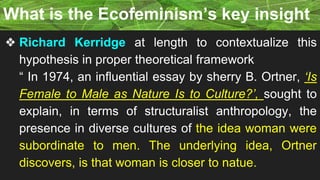 ❖ Richard Kerridge at length to contextualize this
hypothesis in proper theoretical framework
“ In 1974, an influential essay by sherry B. Ortner, ‘Is
Female to Male as Nature Is to Culture?’, sought to
explain, in terms of structuralist anthropology, the
presence in diverse cultures of the idea woman were
subordinate to men. The underlying idea, Ortner
discovers, is that woman is closer to natue.
What is the Ecofeminism’s key insight
 