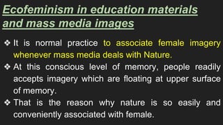 Ecofeminism in education materials
and mass media images
❖ It is normal practice to associate female imagery
whenever mass media deals with Nature.
❖ At this conscious level of memory, people readily
accepts imagery which are floating at upper surface
of memory.
❖ That is the reason why nature is so easily and
conveniently associated with female.
 