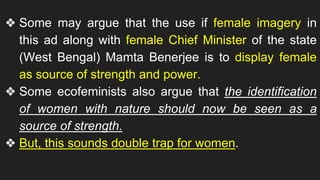 ❖ Some may argue that the use if female imagery in
this ad along with female Chief Minister of the state
(West Bengal) Mamta Benerjee is to display female
as source of strength and power.
❖ Some ecofeminists also argue that the identification
of women with nature should now be seen as a
source of strength.
❖ But, this sounds double trap for women.
 