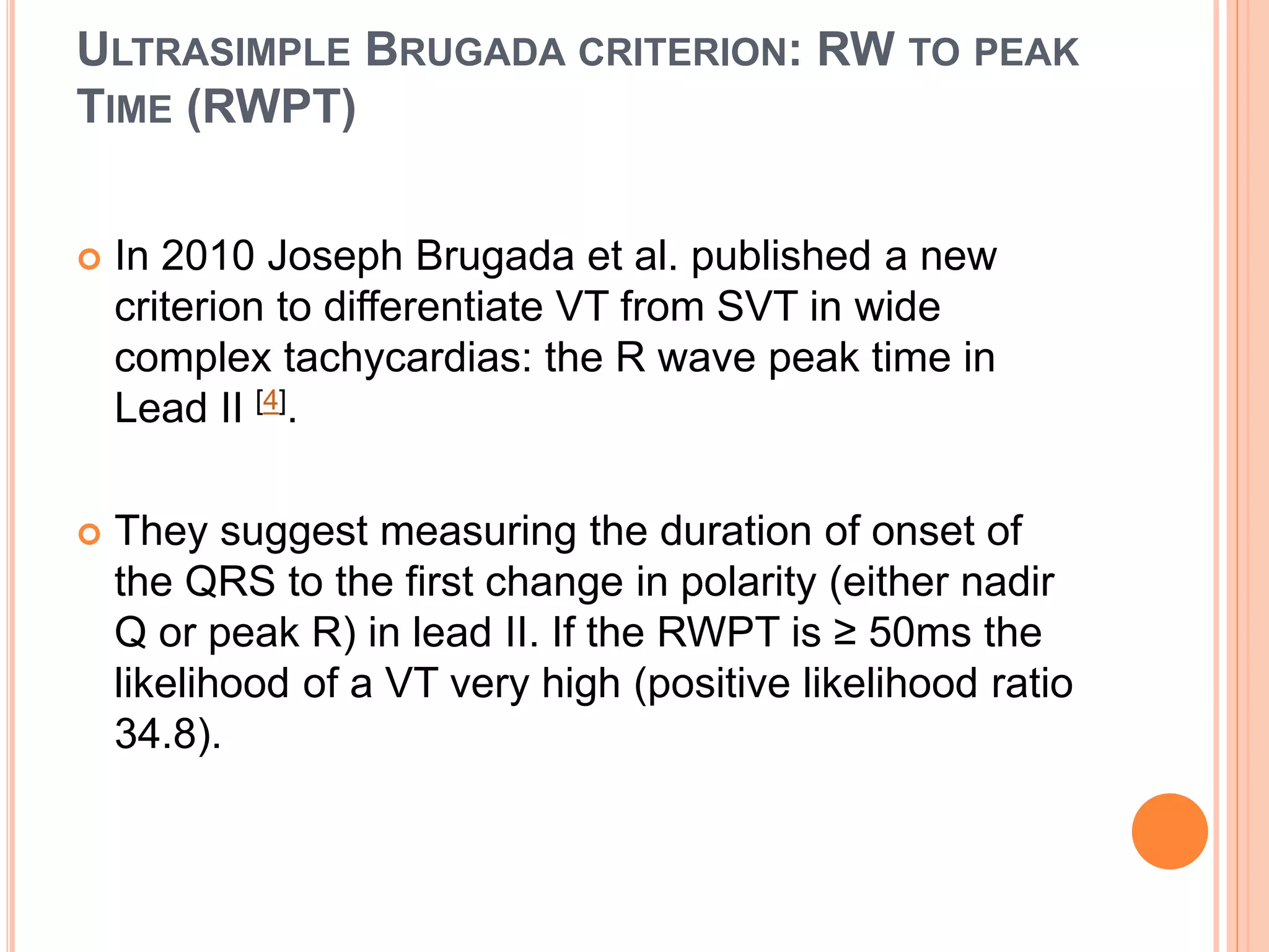 ULTRASIMPLE BRUGADA CRITERION: RW TO PEAK
TIME (RWPT)
 In 2010 Joseph Brugada et al. published a new
criterion to differentiate VT from SVT in wide
complex tachycardias: the R wave peak time in
Lead II [4].
 They suggest measuring the duration of onset of
the QRS to the first change in polarity (either nadir
Q or peak R) in lead II. If the RWPT is ≥ 50ms the
likelihood of a VT very high (positive likelihood ratio
34.8).
 