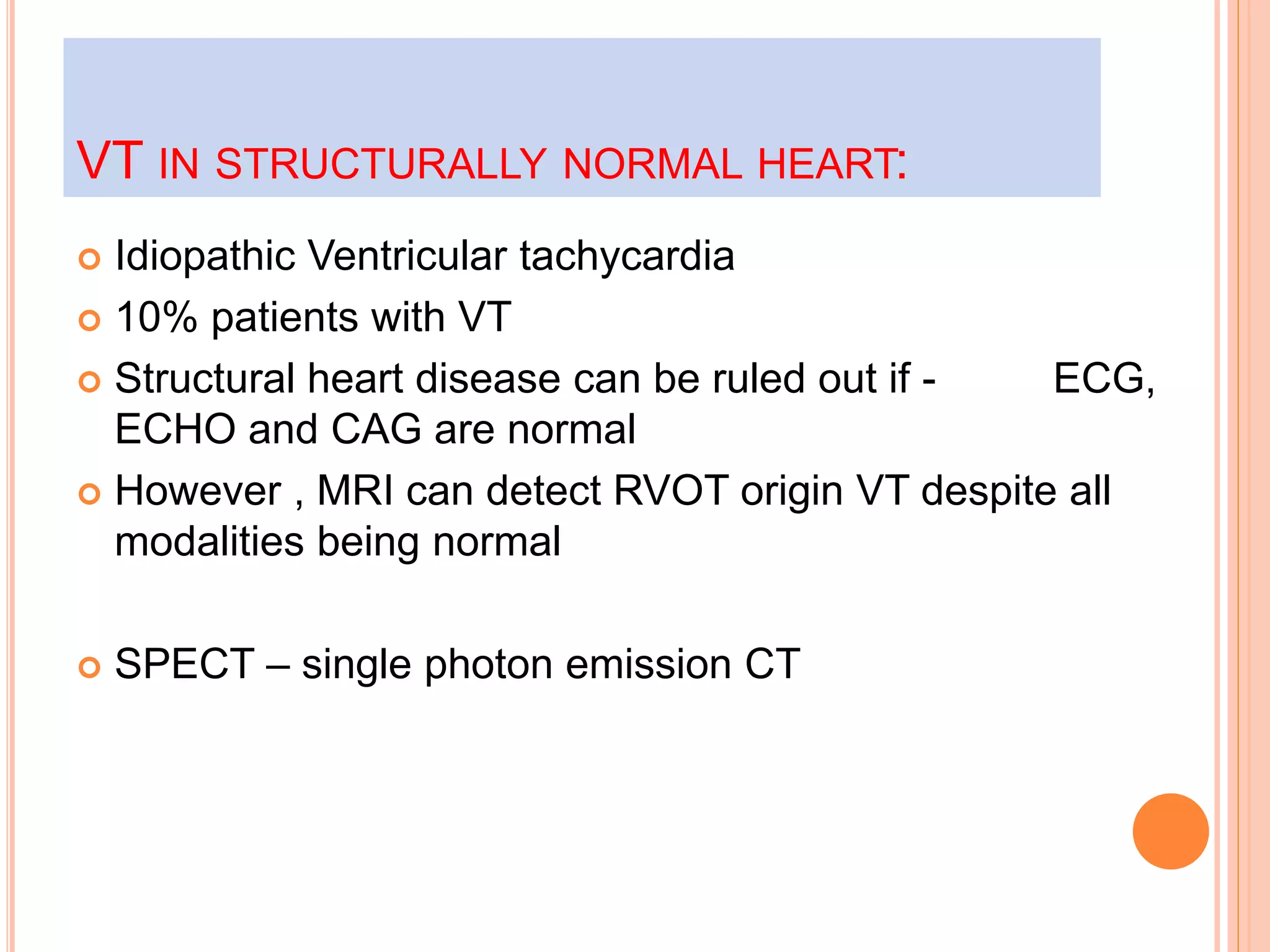 VT IN STRUCTURALLY NORMAL HEART:
 Idiopathic Ventricular tachycardia
 10% patients with VT
 Structural heart disease can be ruled out if - ECG,
ECHO and CAG are normal
 However , MRI can detect RVOT origin VT despite all
modalities being normal
 SPECT – single photon emission CT
 