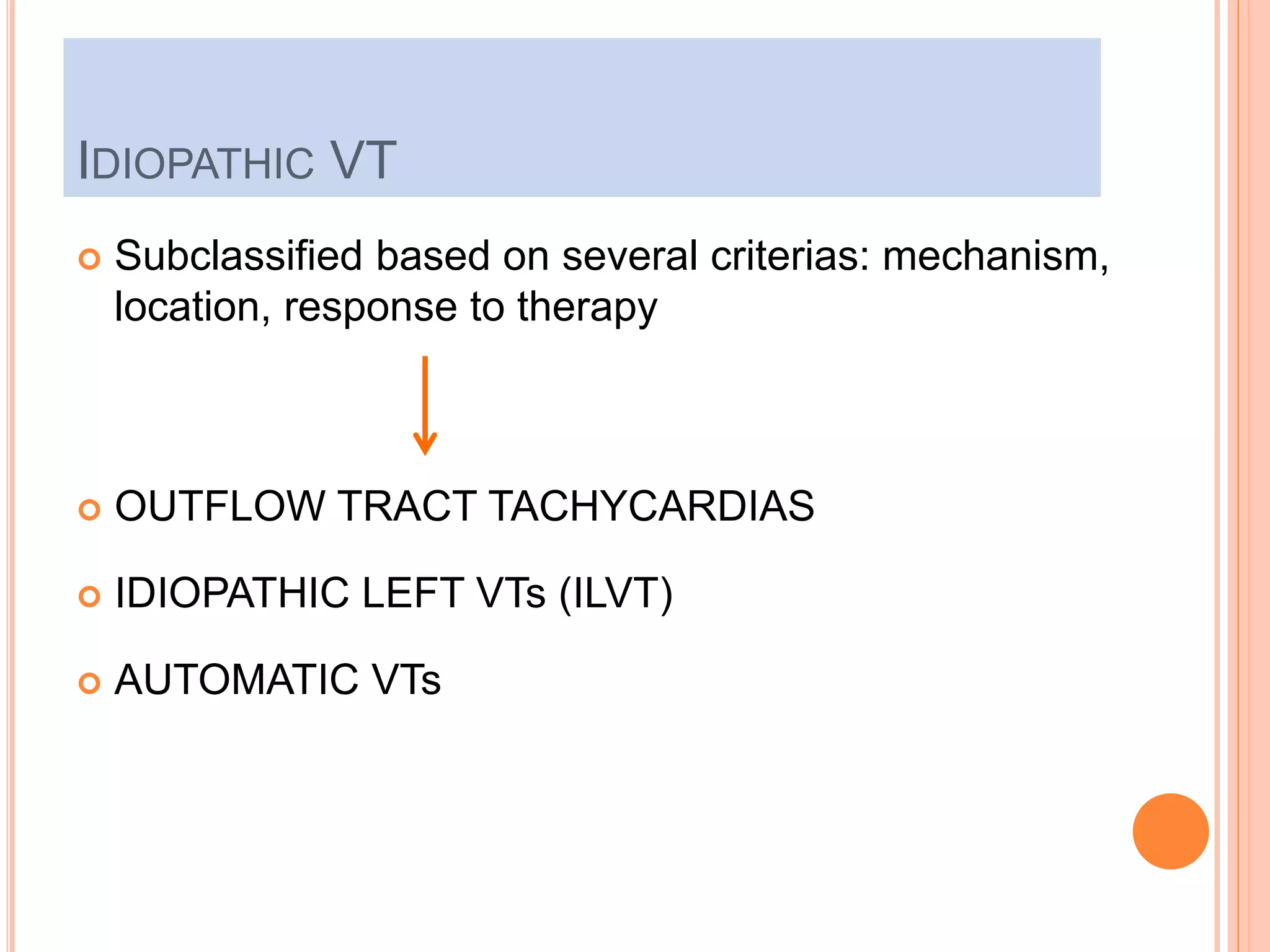 IDIOPATHIC VT
 Subclassified based on several criterias: mechanism,
location, response to therapy
 OUTFLOW TRACT TACHYCARDIAS
 IDIOPATHIC LEFT VTs (ILVT)
 AUTOMATIC VTs
 