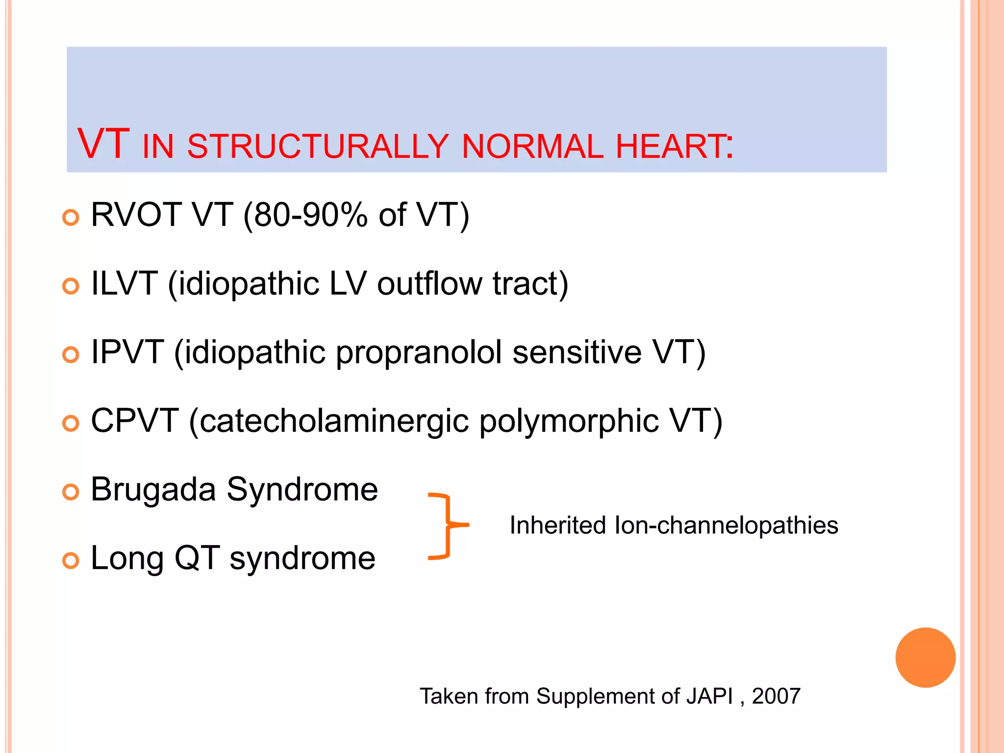  RVOT VT (80-90% of VT)
 ILVT (idiopathic LV outflow tract)
 IPVT (idiopathic propranolol sensitive VT)
 CPVT (catecholaminergic polymorphic VT)
 Brugada Syndrome
 Long QT syndrome
VT IN STRUCTURALLY NORMAL HEART:
Inherited Ion-channelopathies
Taken from Supplement of JAPI , 2007
 