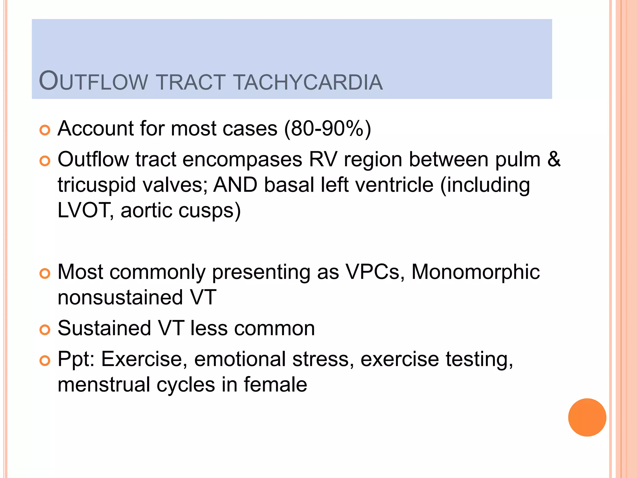 OUTFLOW TRACT TACHYCARDIA
 Account for most cases (80-90%)
 Outflow tract encompases RV region between pulm &
tricuspid valves; AND basal left ventricle (including
LVOT, aortic cusps)
 Most commonly presenting as VPCs, Monomorphic
nonsustained VT
 Sustained VT less common
 Ppt: Exercise, emotional stress, exercise testing,
menstrual cycles in female
 