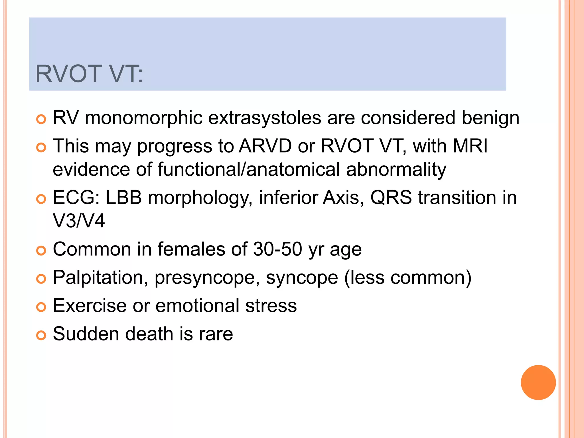 RVOT VT:
 RV monomorphic extrasystoles are considered benign
 This may progress to ARVD or RVOT VT, with MRI
evidence of functional/anatomical abnormality
 ECG: LBB morphology, inferior Axis, QRS transition in
V3/V4
 Common in females of 30-50 yr age
 Palpitation, presyncope, syncope (less common)
 Exercise or emotional stress
 Sudden death is rare
 