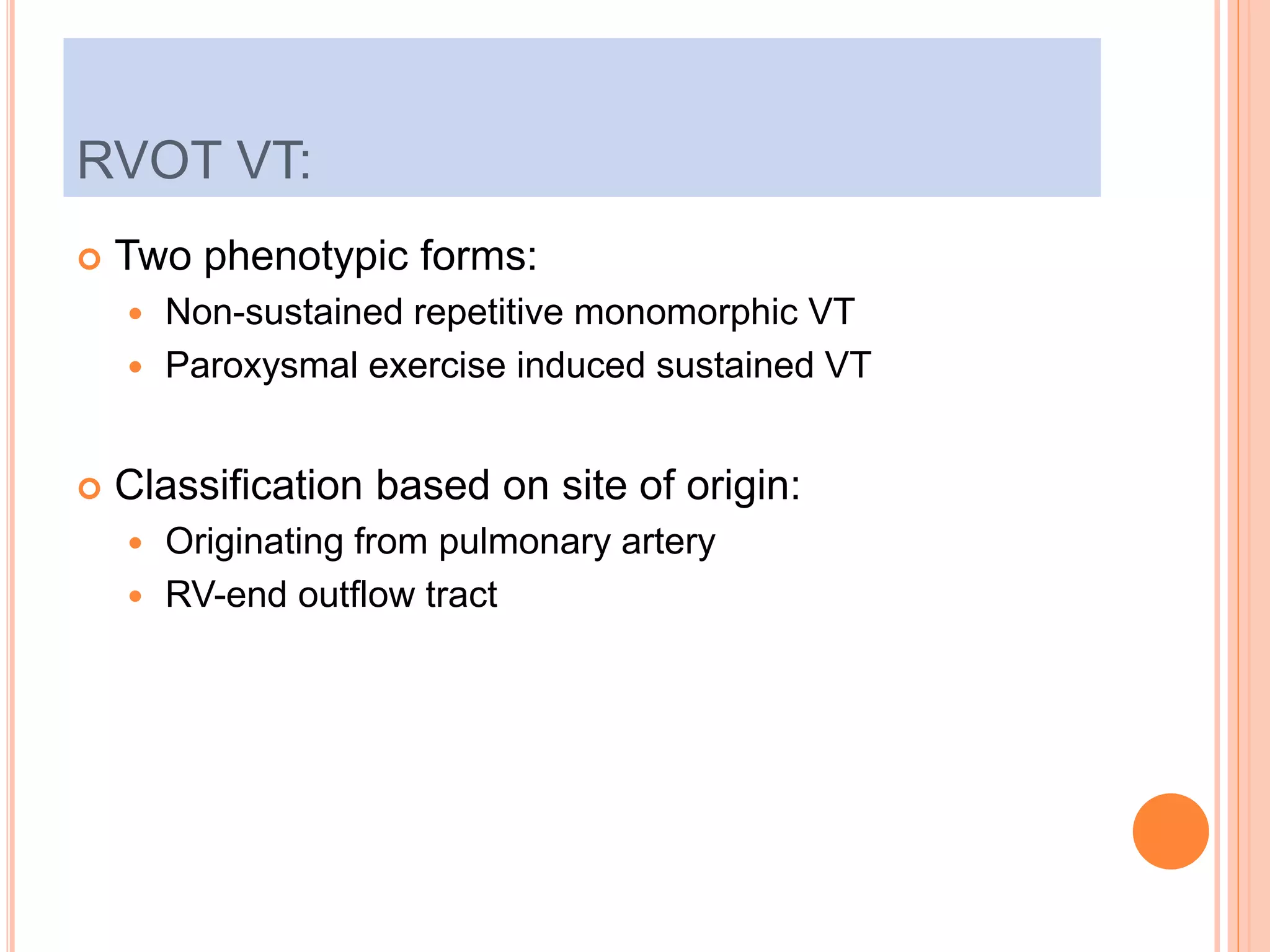  Two phenotypic forms:
 Non-sustained repetitive monomorphic VT
 Paroxysmal exercise induced sustained VT
 Classification based on site of origin:
 Originating from pulmonary artery
 RV-end outflow tract
RVOT VT:
 