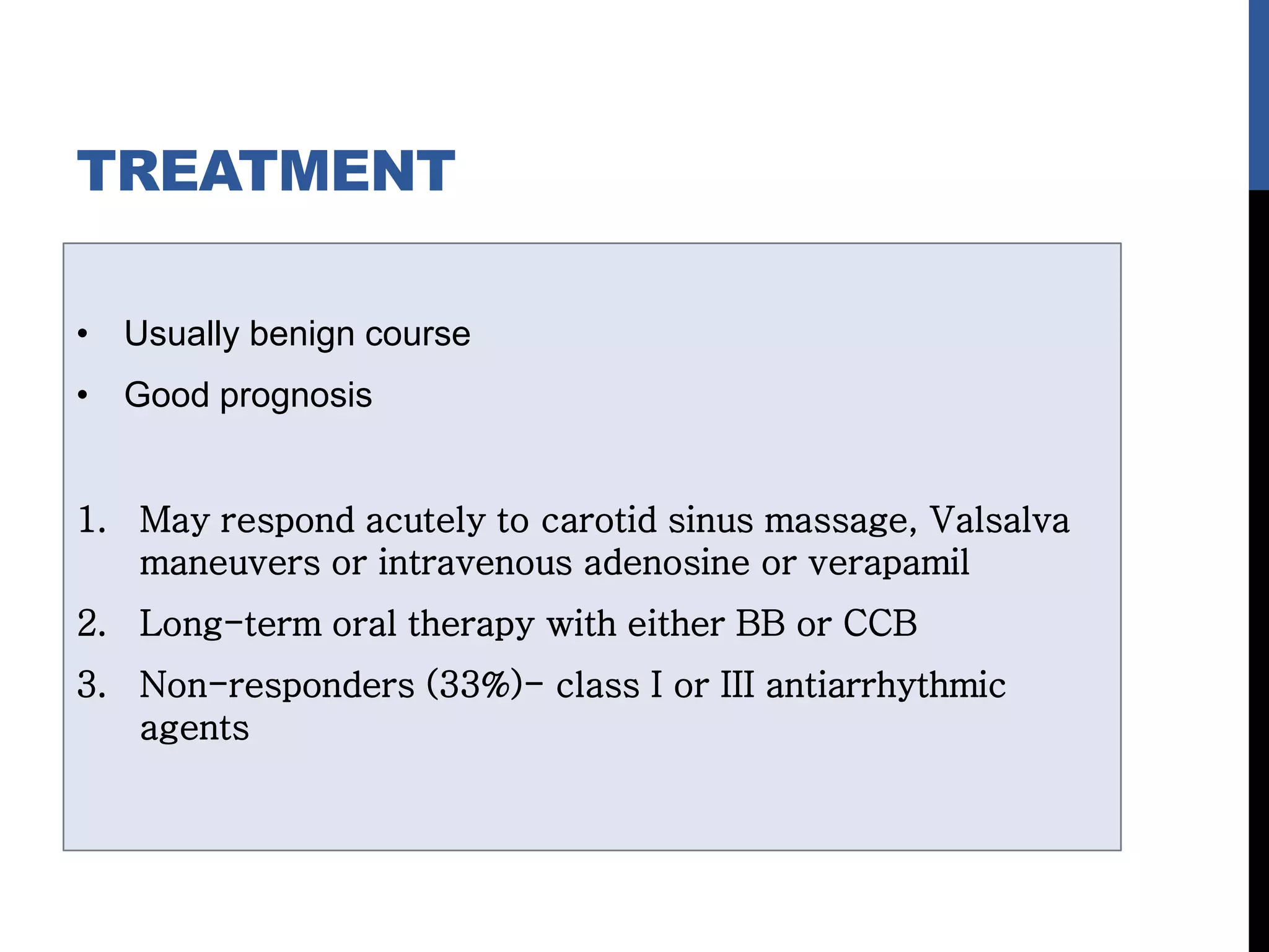 TREATMENT
• Usually benign course
• Good prognosis
1. May respond acutely to carotid sinus massage, Valsalva
maneuvers or intravenous adenosine or verapamil
2. Long-term oral therapy with either BB or CCB
3. Non-responders (33%)- class I or III antiarrhythmic
agents
 