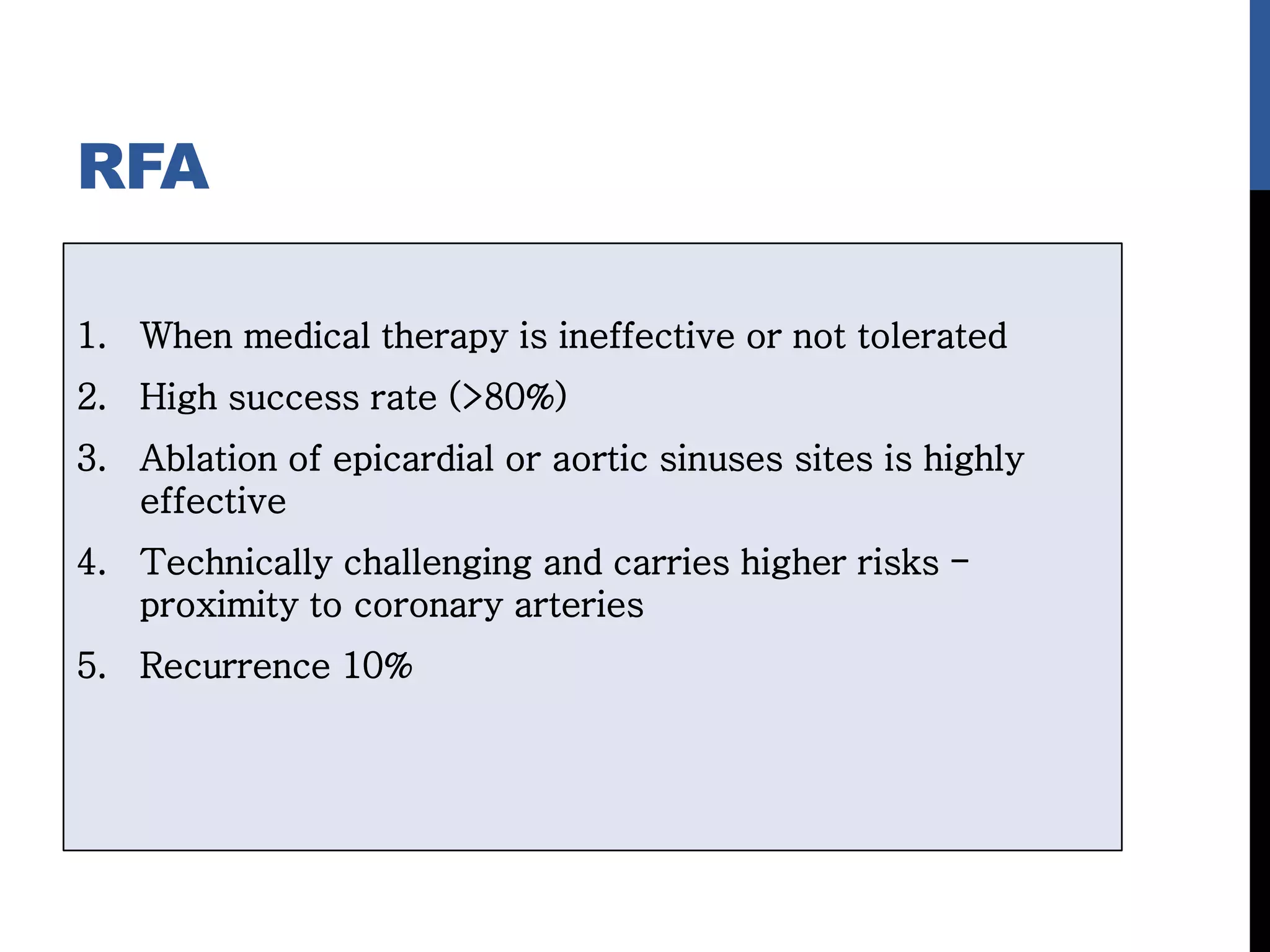 RFA
1. When medical therapy is ineffective or not tolerated
2. High success rate (>80%)
3. Ablation of epicardial or aortic sinuses sites is highly
effective
4. Technically challenging and carries higher risks -
proximity to coronary arteries
5. Recurrence 10%
 