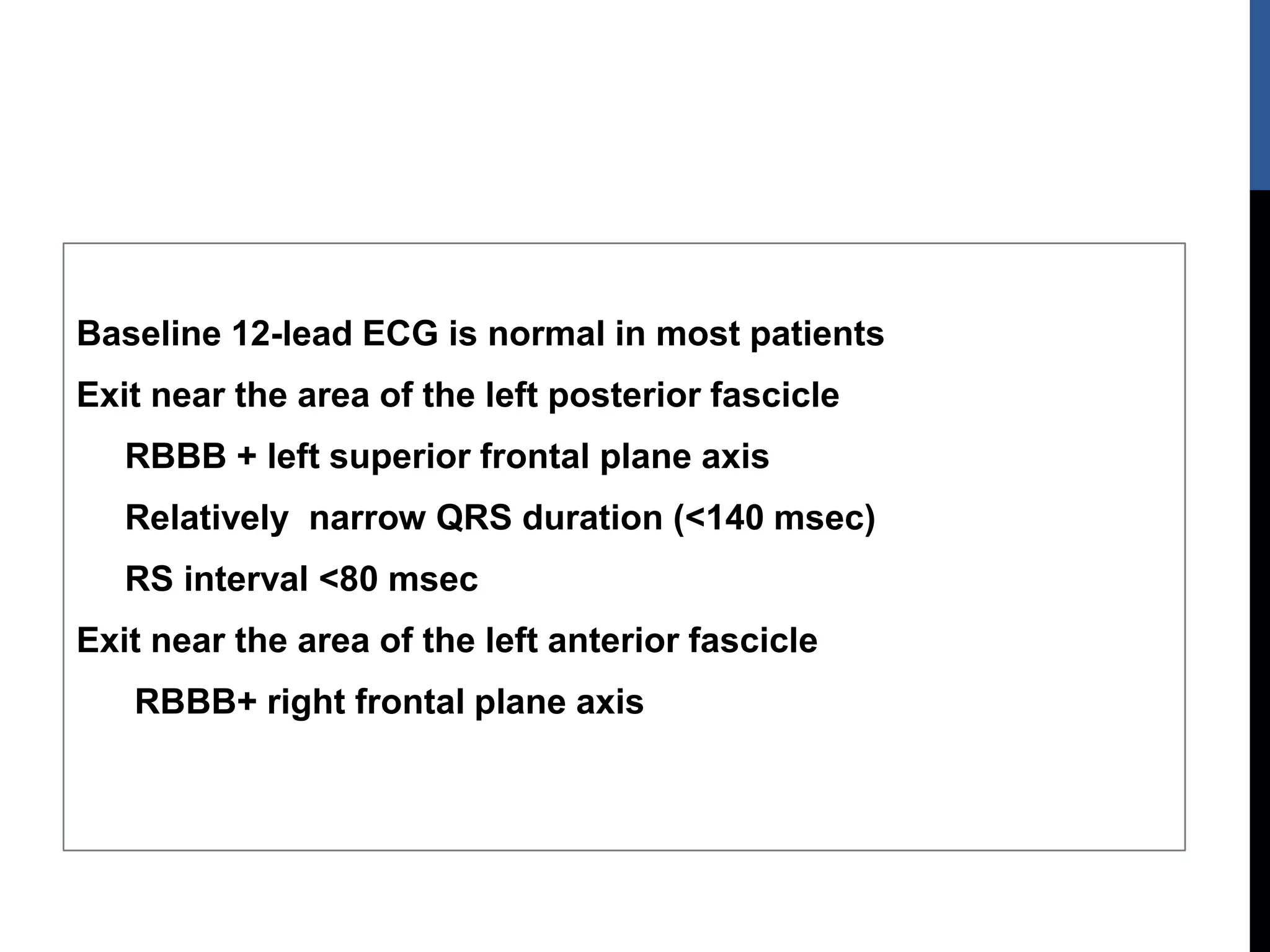 Baseline 12-lead ECG is normal in most patients
Exit near the area of the left posterior fascicle
RBBB + left superior frontal plane axis
Relatively narrow QRS duration (<140 msec)
RS interval <80 msec
Exit near the area of the left anterior fascicle
RBBB+ right frontal plane axis
 