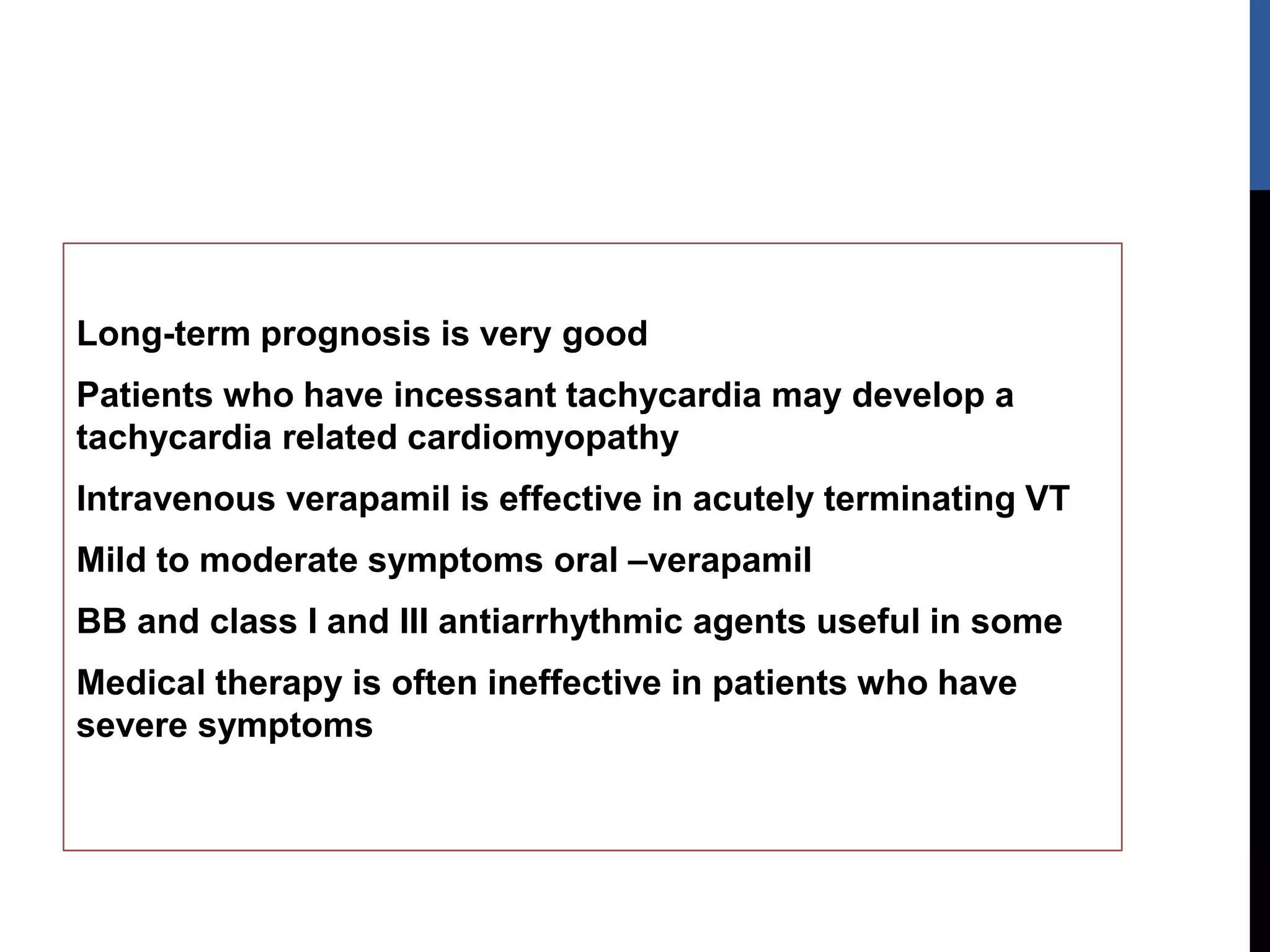 Long-term prognosis is very good
Patients who have incessant tachycardia may develop a
tachycardia related cardiomyopathy
Intravenous verapamil is effective in acutely terminating VT
Mild to moderate symptoms oral –verapamil
BB and class I and III antiarrhythmic agents useful in some
Medical therapy is often ineffective in patients who have
severe symptoms
 
