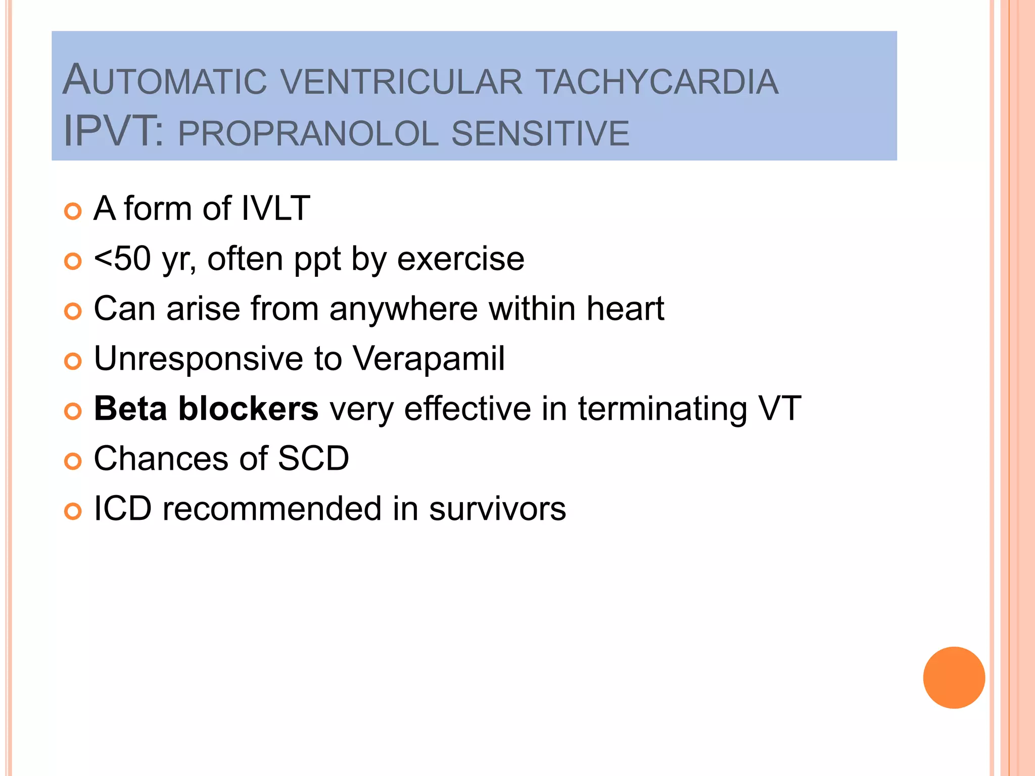 AUTOMATIC VENTRICULAR TACHYCARDIA
IPVT: PROPRANOLOL SENSITIVE
 A form of IVLT
 <50 yr, often ppt by exercise
 Can arise from anywhere within heart
 Unresponsive to Verapamil
 Beta blockers very effective in terminating VT
 Chances of SCD
 ICD recommended in survivors
 