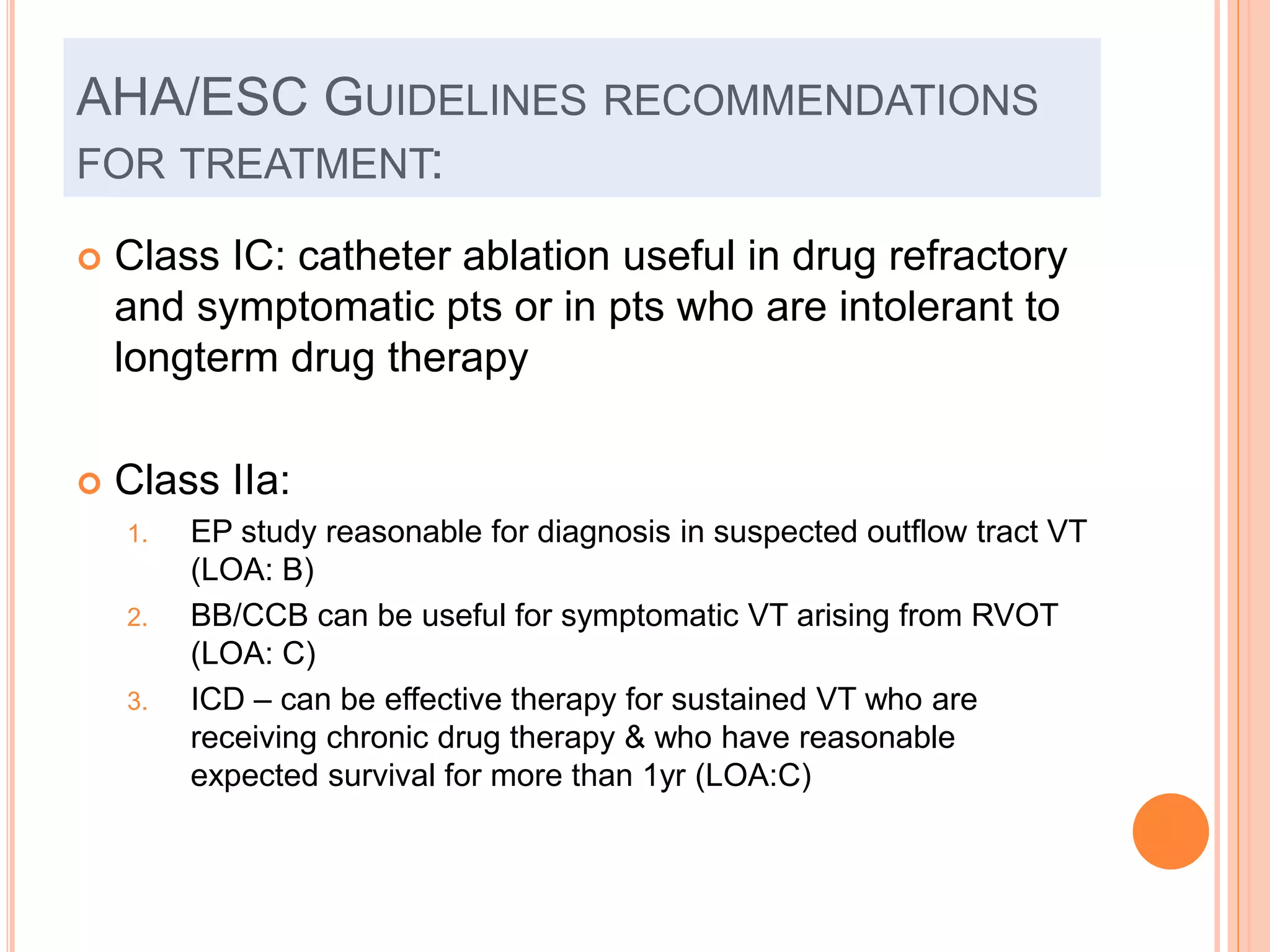 AHA/ESC GUIDELINES RECOMMENDATIONS
FOR TREATMENT:
 Class IC: catheter ablation useful in drug refractory
and symptomatic pts or in pts who are intolerant to
longterm drug therapy
 Class IIa:
1. EP study reasonable for diagnosis in suspected outflow tract VT
(LOA: B)
2. BB/CCB can be useful for symptomatic VT arising from RVOT
(LOA: C)
3. ICD – can be effective therapy for sustained VT who are
receiving chronic drug therapy & who have reasonable
expected survival for more than 1yr (LOA:C)
 