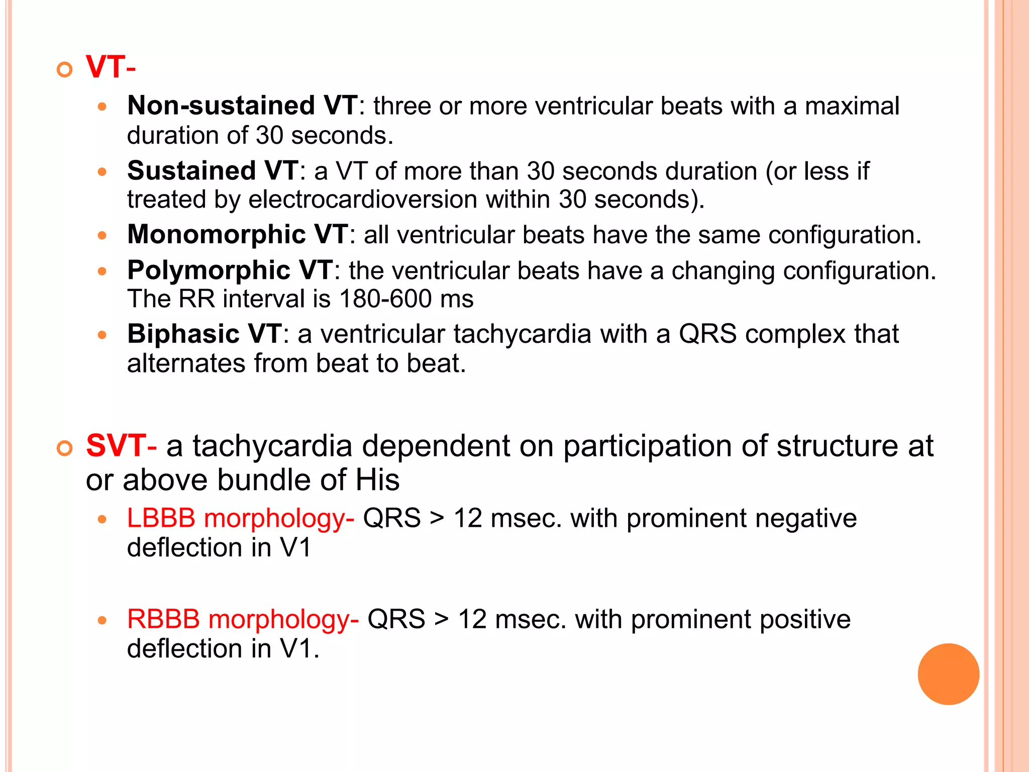  VT-
 Non-sustained VT: three or more ventricular beats with a maximal
duration of 30 seconds.
 Sustained VT: a VT of more than 30 seconds duration (or less if
treated by electrocardioversion within 30 seconds).
 Monomorphic VT: all ventricular beats have the same configuration.
 Polymorphic VT: the ventricular beats have a changing configuration.
The RR interval is 180-600 ms
 Biphasic VT: a ventricular tachycardia with a QRS complex that
alternates from beat to beat.
 SVT- a tachycardia dependent on participation of structure at
or above bundle of His
 LBBB morphology- QRS > 12 msec. with prominent negative
deflection in V1
 RBBB morphology- QRS > 12 msec. with prominent positive
deflection in V1.
 