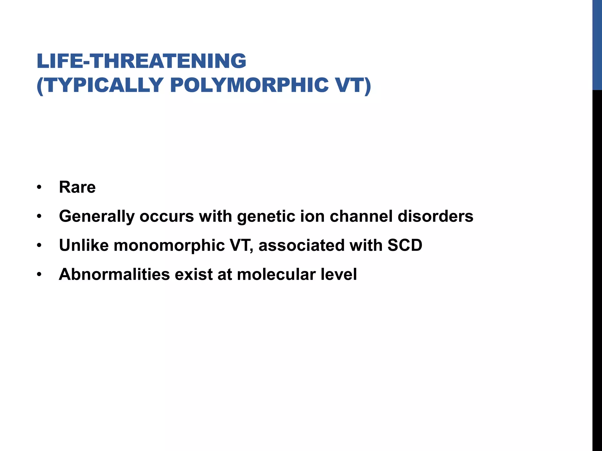 LIFE-THREATENING
(TYPICALLY POLYMORPHIC VT)
• Rare
• Generally occurs with genetic ion channel disorders
• Unlike monomorphic VT, associated with SCD
• Abnormalities exist at molecular level
 