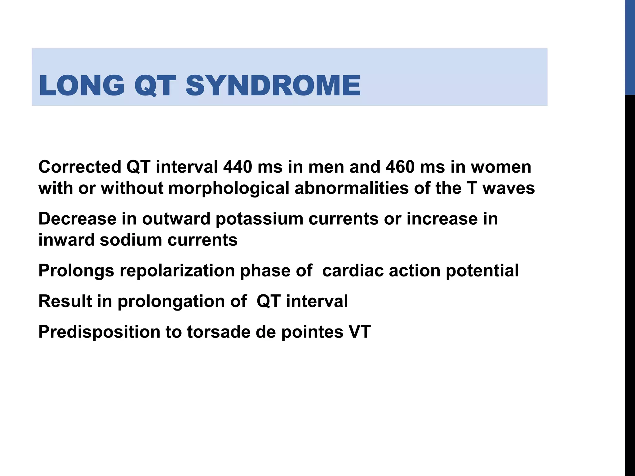 LONG QT SYNDROME
Corrected QT interval 440 ms in men and 460 ms in women
with or without morphological abnormalities of the T waves
Decrease in outward potassium currents or increase in
inward sodium currents
Prolongs repolarization phase of cardiac action potential
Result in prolongation of QT interval
Predisposition to torsade de pointes VT
 
