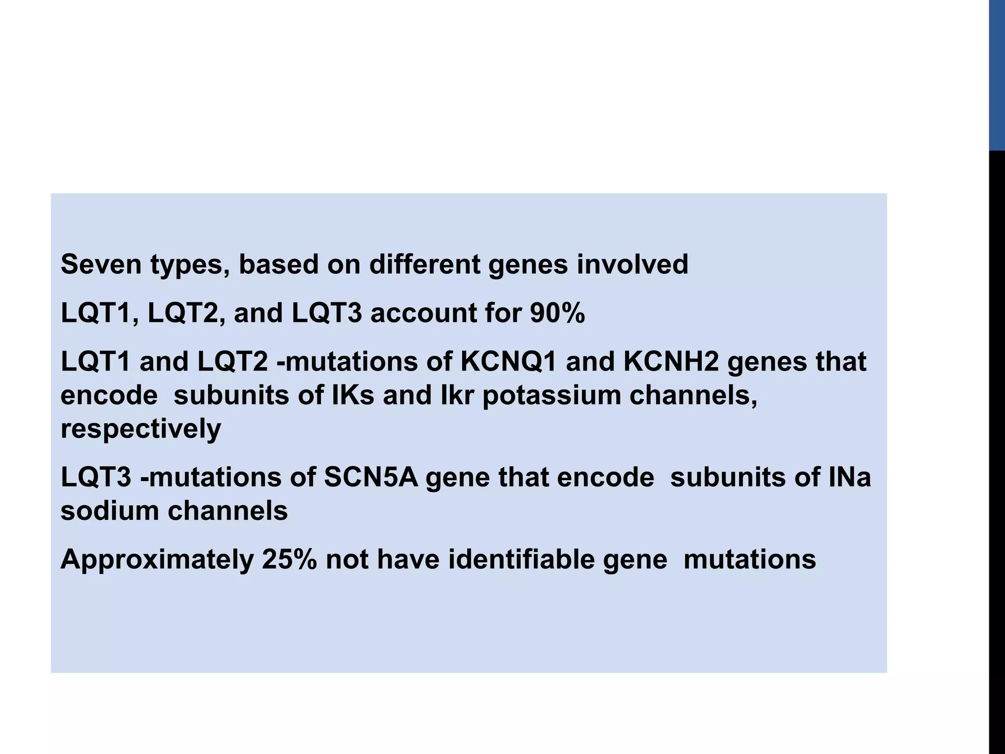 Seven types, based on different genes involved
LQT1, LQT2, and LQT3 account for 90%
LQT1 and LQT2 -mutations of KCNQ1 and KCNH2 genes that
encode subunits of IKs and Ikr potassium channels,
respectively
LQT3 -mutations of SCN5A gene that encode subunits of INa
sodium channels
Approximately 25% not have identifiable gene mutations
 