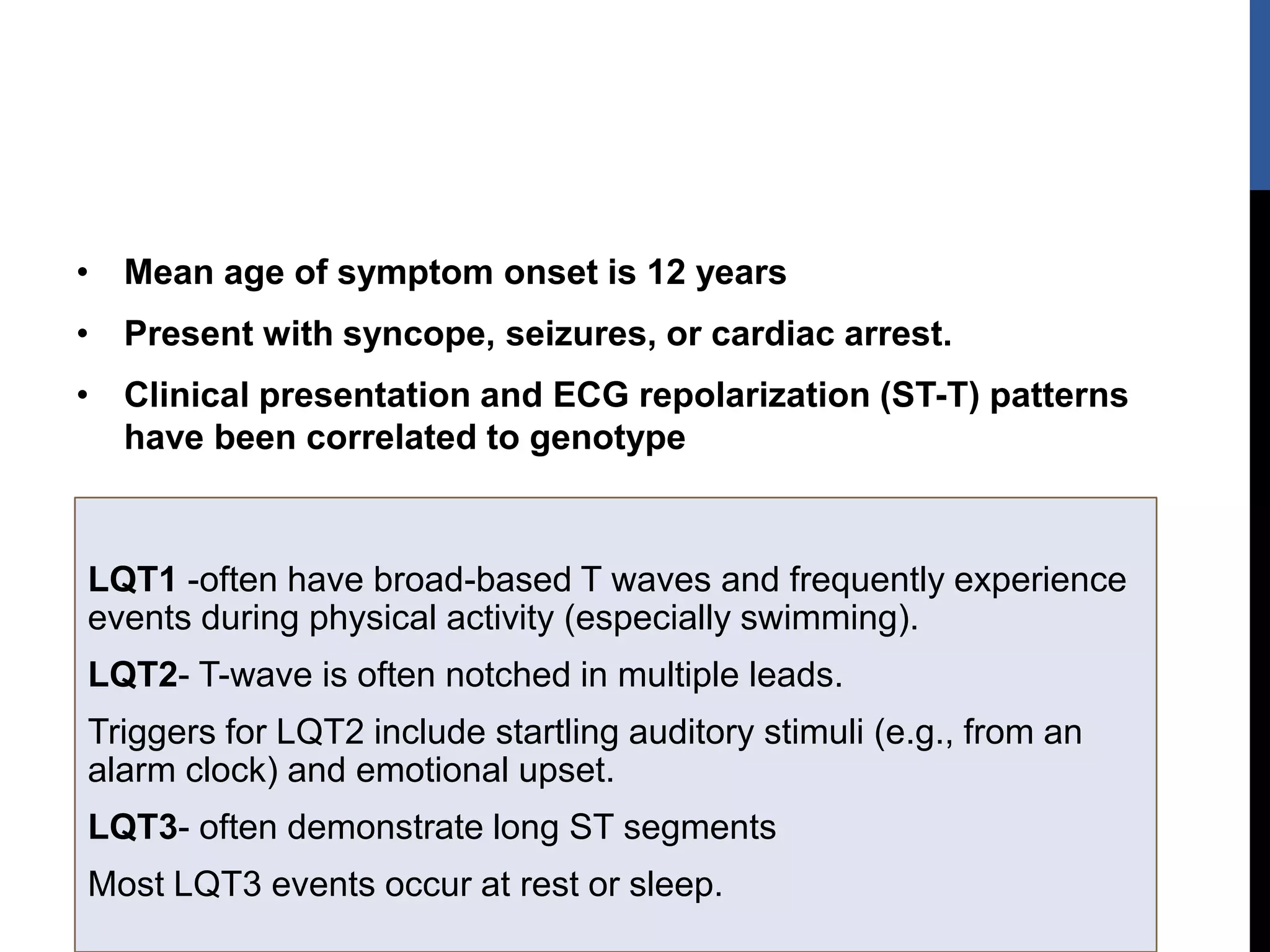 • Mean age of symptom onset is 12 years
• Present with syncope, seizures, or cardiac arrest.
• Clinical presentation and ECG repolarization (ST-T) patterns
have been correlated to genotype
LQT1 -often have broad-based T waves and frequently experience
events during physical activity (especially swimming).
LQT2- T-wave is often notched in multiple leads.
Triggers for LQT2 include startling auditory stimuli (e.g., from an
alarm clock) and emotional upset.
LQT3- often demonstrate long ST segments
Most LQT3 events occur at rest or sleep.
 