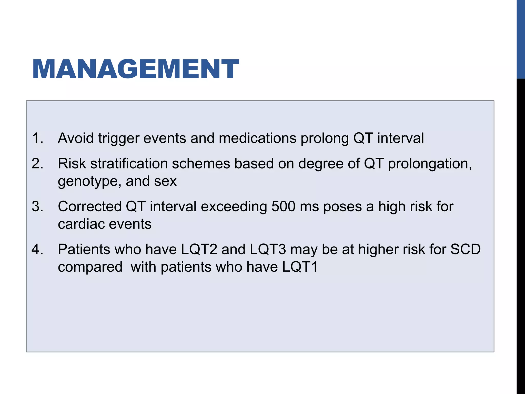 MANAGEMENT
1. Avoid trigger events and medications prolong QT interval
2. Risk stratification schemes based on degree of QT prolongation,
genotype, and sex
3. Corrected QT interval exceeding 500 ms poses a high risk for
cardiac events
4. Patients who have LQT2 and LQT3 may be at higher risk for SCD
compared with patients who have LQT1
 
