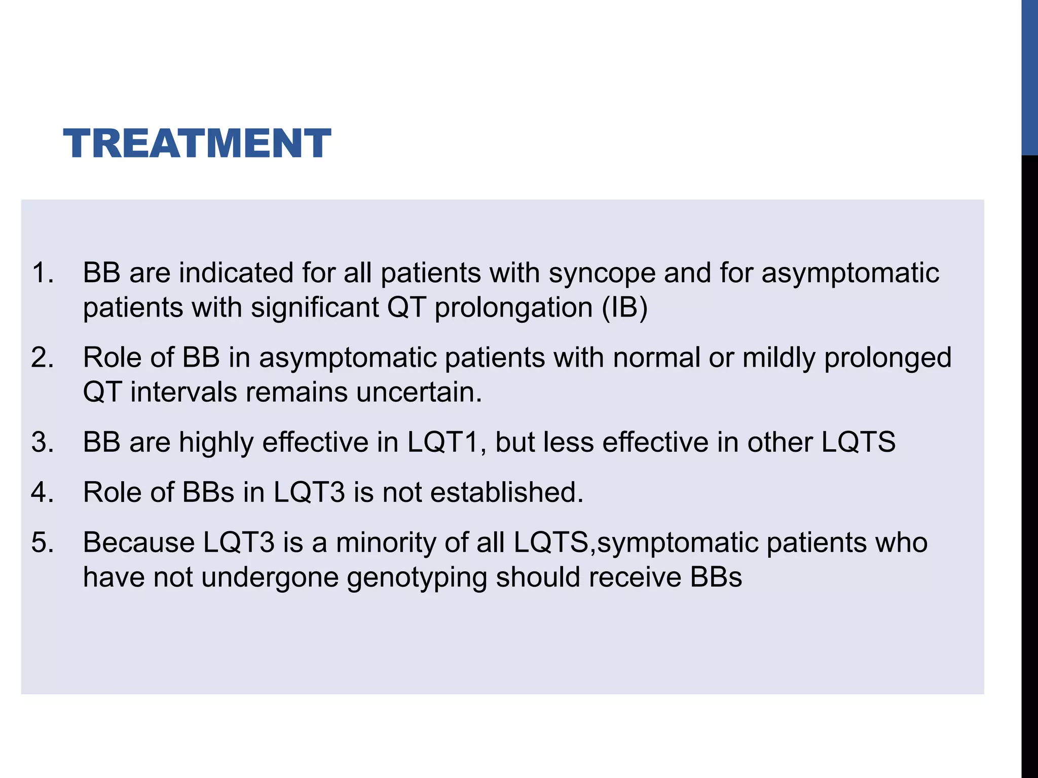 TREATMENT
1. BB are indicated for all patients with syncope and for asymptomatic
patients with significant QT prolongation (IB)
2. Role of BB in asymptomatic patients with normal or mildly prolonged
QT intervals remains uncertain.
3. BB are highly effective in LQT1, but less effective in other LQTS
4. Role of BBs in LQT3 is not established.
5. Because LQT3 is a minority of all LQTS,symptomatic patients who
have not undergone genotyping should receive BBs
 