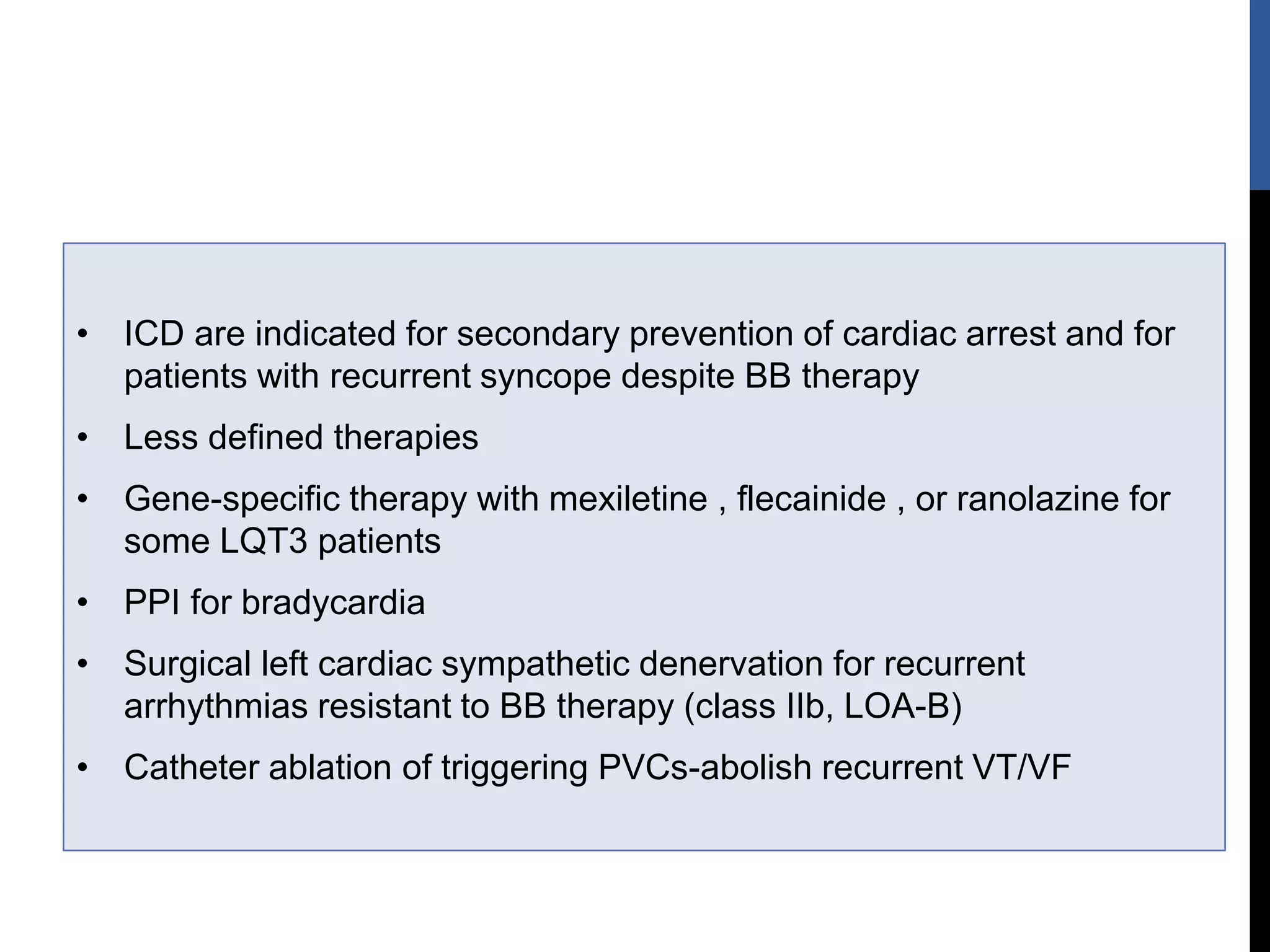• ICD are indicated for secondary prevention of cardiac arrest and for
patients with recurrent syncope despite BB therapy
• Less defined therapies
• Gene-specific therapy with mexiletine , flecainide , or ranolazine for
some LQT3 patients
• PPI for bradycardia
• Surgical left cardiac sympathetic denervation for recurrent
arrhythmias resistant to BB therapy (class IIb, LOA-B)
• Catheter ablation of triggering PVCs-abolish recurrent VT/VF
 