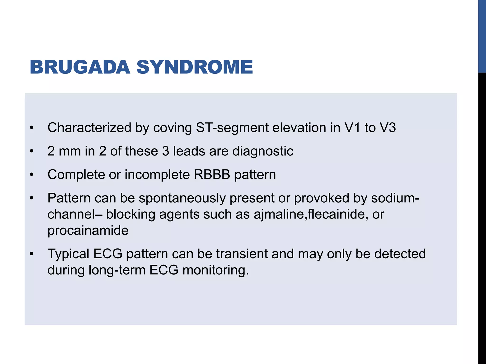 BRUGADA SYNDROME
• Characterized by coving ST-segment elevation in V1 to V3
• 2 mm in 2 of these 3 leads are diagnostic
• Complete or incomplete RBBB pattern
• Pattern can be spontaneously present or provoked by sodium-
channel– blocking agents such as ajmaline,flecainide, or
procainamide
• Typical ECG pattern can be transient and may only be detected
during long-term ECG monitoring.
 