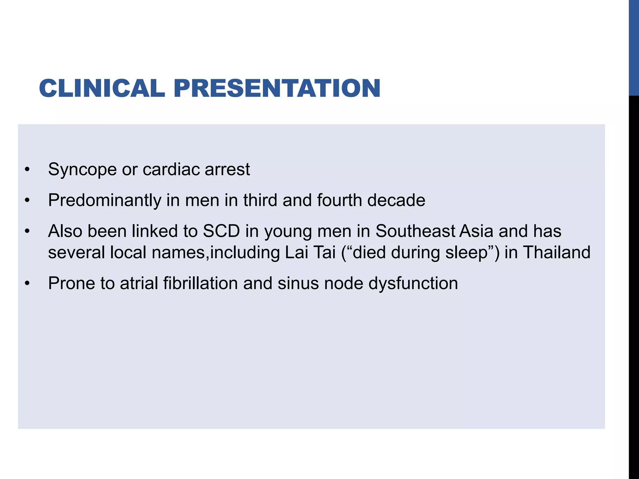 CLINICAL PRESENTATION
• Syncope or cardiac arrest
• Predominantly in men in third and fourth decade
• Also been linked to SCD in young men in Southeast Asia and has
several local names,including Lai Tai (“died during sleep”) in Thailand
• Prone to atrial fibrillation and sinus node dysfunction
 