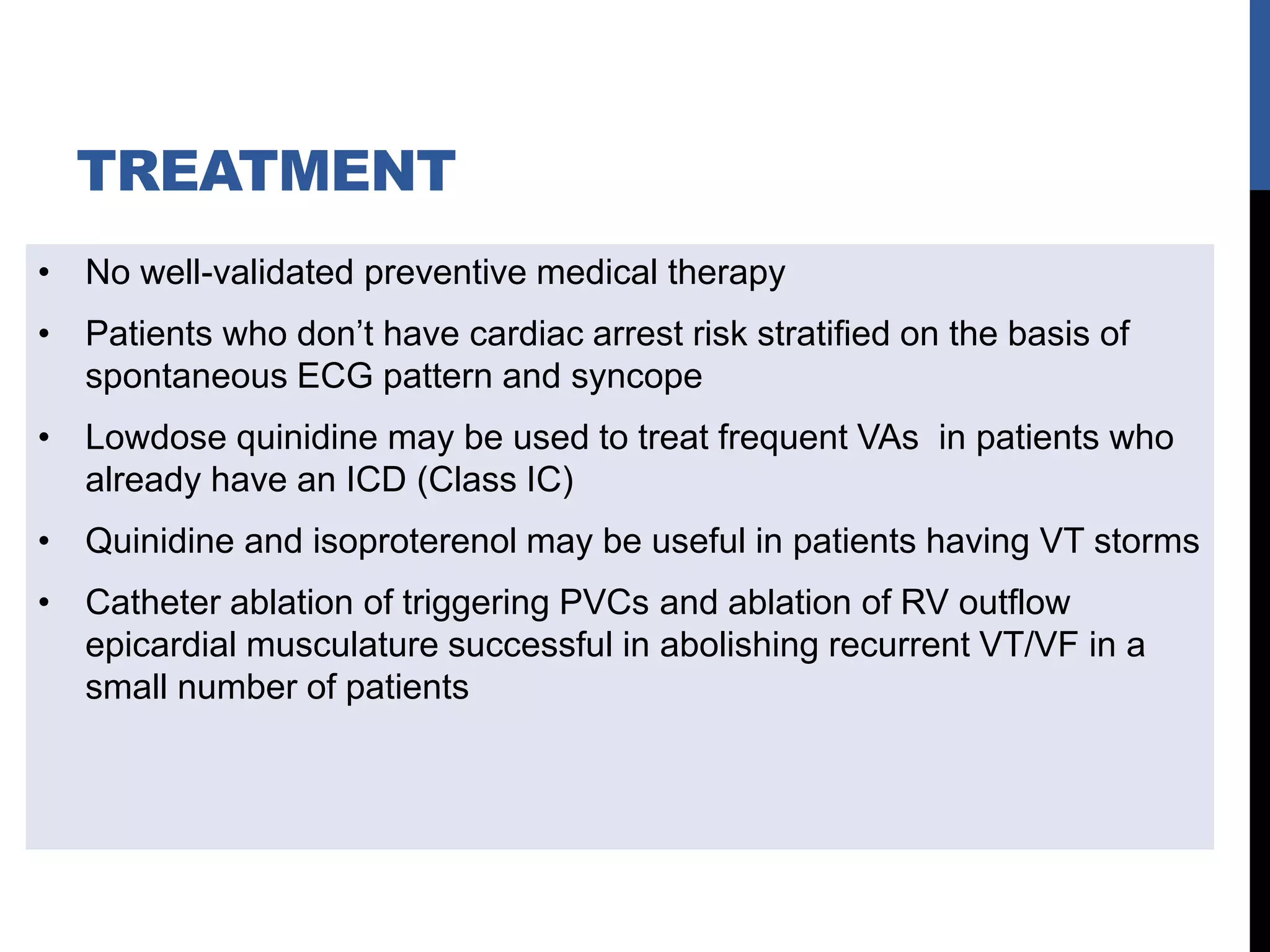 TREATMENT
• No well-validated preventive medical therapy
• Patients who don’t have cardiac arrest risk stratified on the basis of
spontaneous ECG pattern and syncope
• Lowdose quinidine may be used to treat frequent VAs in patients who
already have an ICD (Class IC)
• Quinidine and isoproterenol may be useful in patients having VT storms
• Catheter ablation of triggering PVCs and ablation of RV outflow
epicardial musculature successful in abolishing recurrent VT/VF in a
small number of patients
 