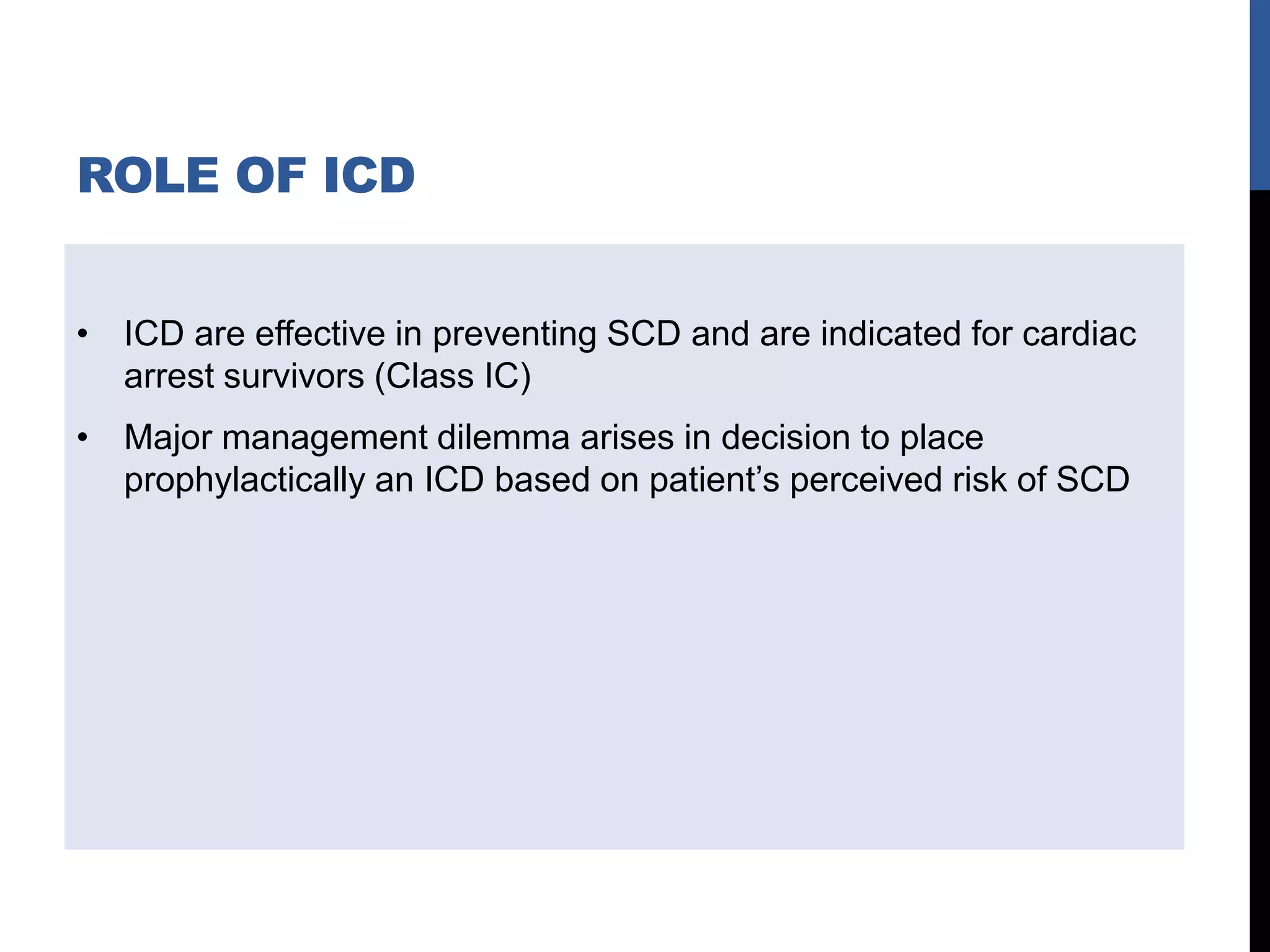 ROLE OF ICD
• ICD are effective in preventing SCD and are indicated for cardiac
arrest survivors (Class IC)
• Major management dilemma arises in decision to place
prophylactically an ICD based on patient’s perceived risk of SCD
 