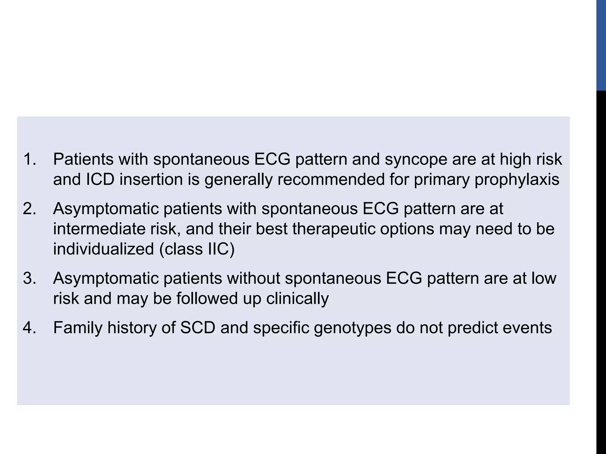 1. Patients with spontaneous ECG pattern and syncope are at high risk
and ICD insertion is generally recommended for primary prophylaxis
2. Asymptomatic patients with spontaneous ECG pattern are at
intermediate risk, and their best therapeutic options may need to be
individualized (class IIC)
3. Asymptomatic patients without spontaneous ECG pattern are at low
risk and may be followed up clinically
4. Family history of SCD and specific genotypes do not predict events
 